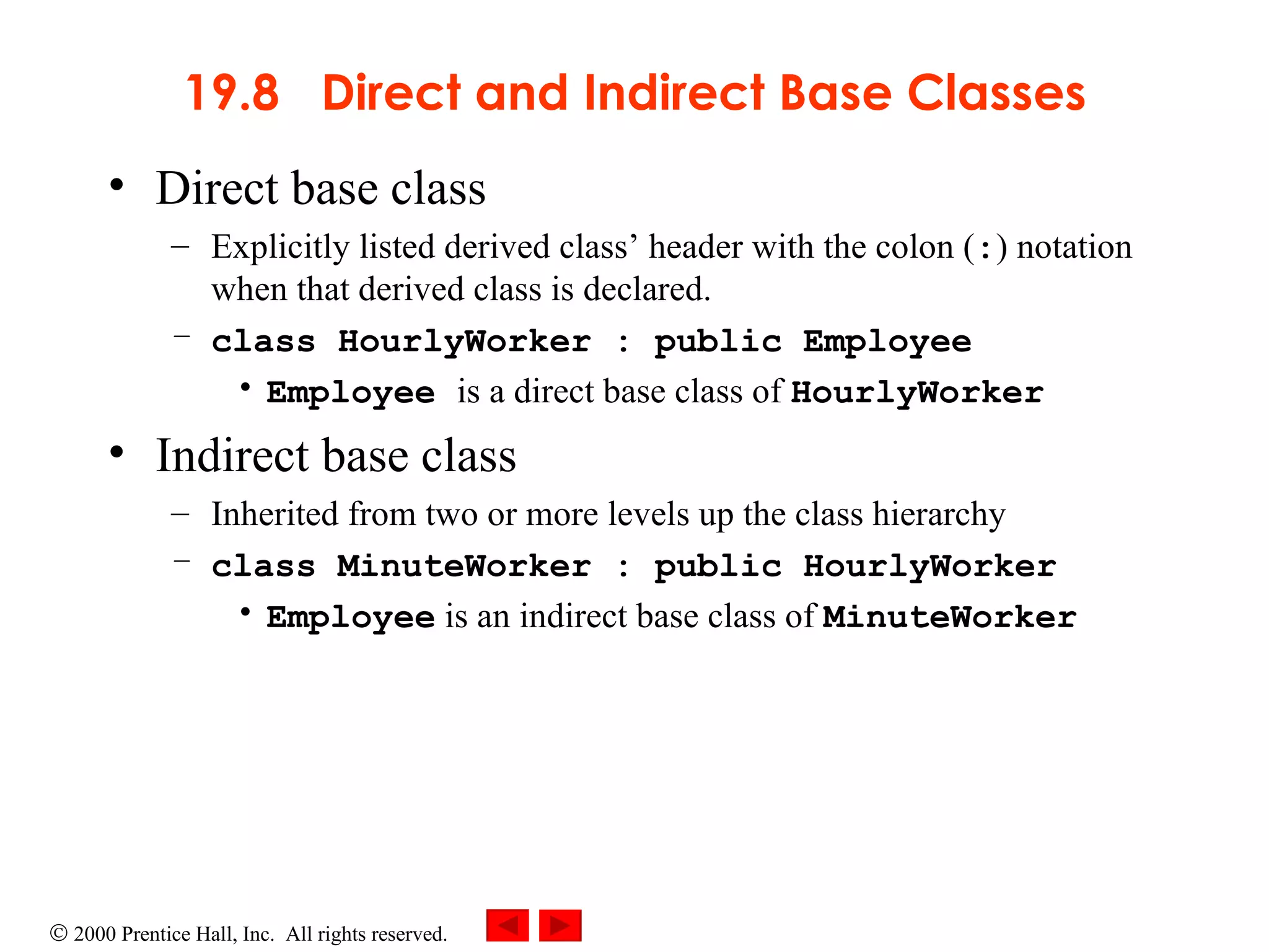 19.8  Direct and Indirect Base Classes Direct base class  Explicitly listed derived class’ header with the colon ( : ) notation when that derived class is declared.  class HourlyWorker : public Employee Employee  is a direct base class of  HourlyWorker Indirect base class  Inherited from two or more levels up the class hierarchy class MinuteWorker : public HourlyWorker Employee  is an indirect base class of  MinuteWorker 