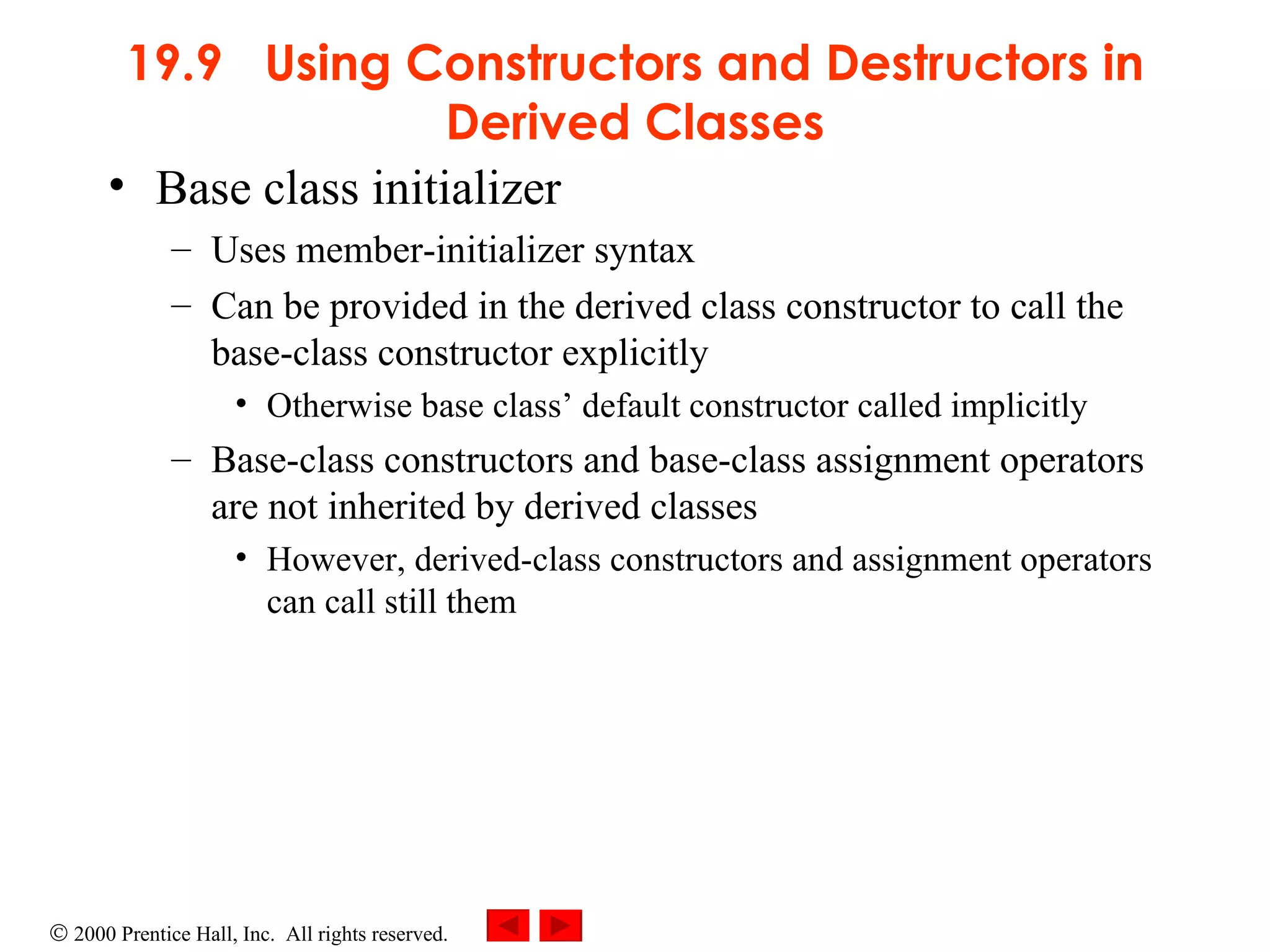 19.9  Using Constructors and Destructors in Derived Classes Base class initializer  Uses member-initializer syntax  Can be provided in the derived class constructor to call the base-class constructor explicitly Otherwise base class’ default constructor called implicitly Base-class constructors and base-class assignment operators are not inherited by derived classes However, derived-class constructors and assignment operators can call still them 
