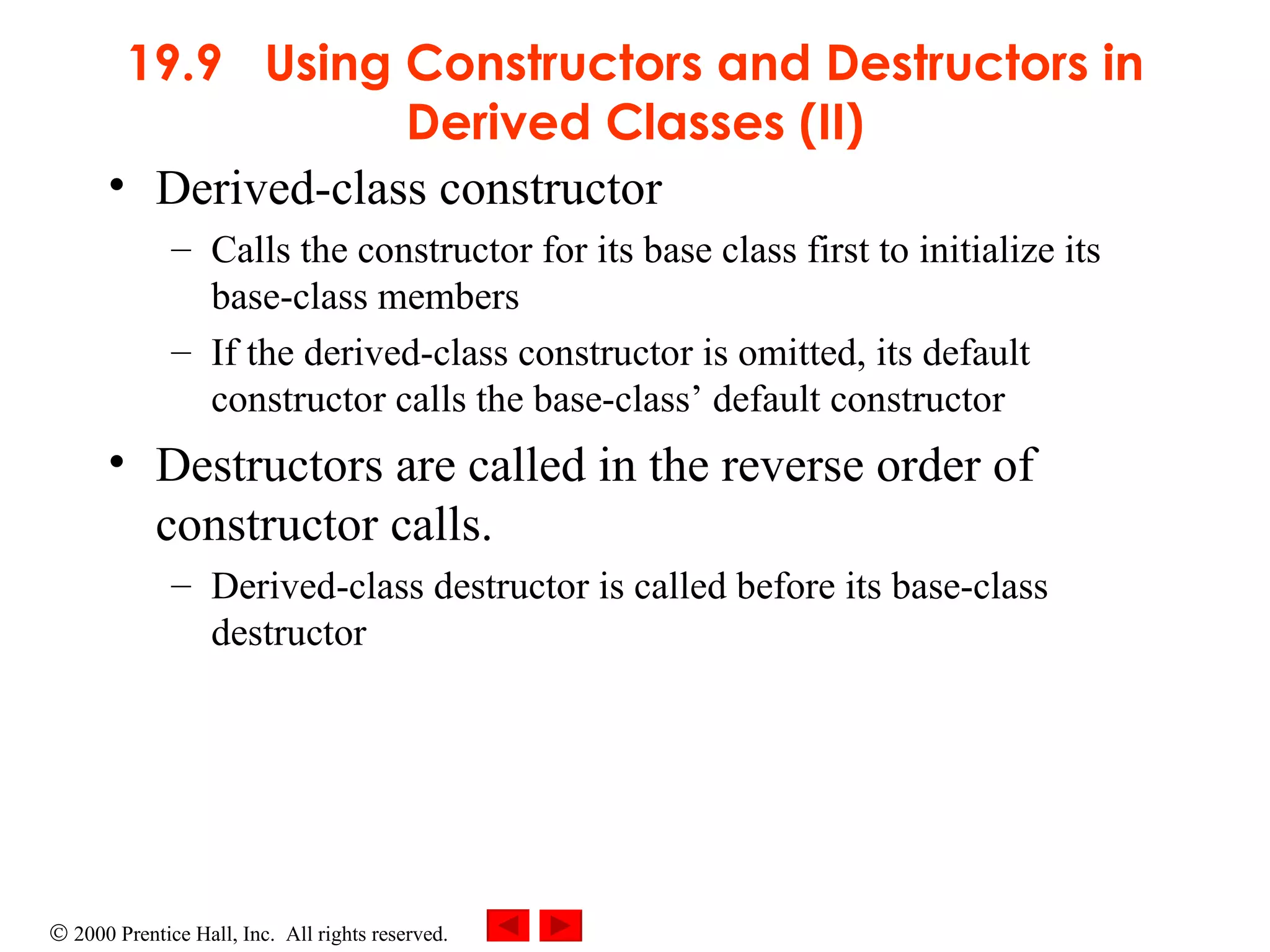 19.9  Using Constructors and Destructors in Derived Classes (II) Derived-class constructor  Calls the constructor for its base class first to initialize its base-class members If the derived-class constructor is omitted, its default constructor calls the base-class’ default constructor Destructors are called in the reverse order of constructor calls. Derived-class destructor is called before its base-class destructor 