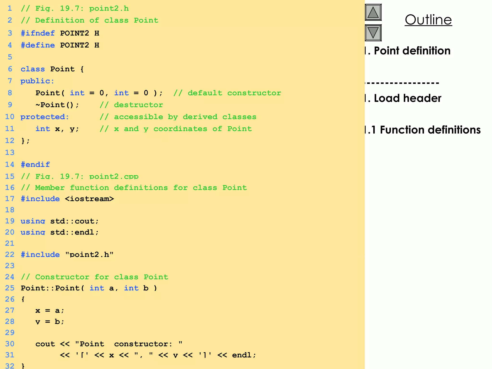 1. Point definition ----------------- 1. Load header 1.1 Function definitions 1 // Fig. 19.7: point2.h 2 // Definition of class Point 3 #ifndef  POINT2_H 4 #define  POINT2_H 5 6 class  Point { 7 public: 8   Point(  int  = 0,  int  = 0 );  // default constructor 9   ~Point();  // destructor 10 protected:  // accessible by derived classes 11   int  x, y;  // x and y coordinates of Point 12 }; 13 14 #endif 15 // Fig. 19.7: point2.cpp 16 // Member function definitions for class Point 17 #include  <iostream> 18 19 using  std::cout; 20 using  std::endl; 21 22 #include  &quot;point2.h&quot; 23 24 // Constructor for class Point 25 Point::Point(  int  a,  int  b ) 26 { 27   x = a; 28   y = b; 29 30   cout << &quot;Point  constructor: &quot; 31   << '[' << x << &quot;, &quot; << y << ']' << endl; 32 } 