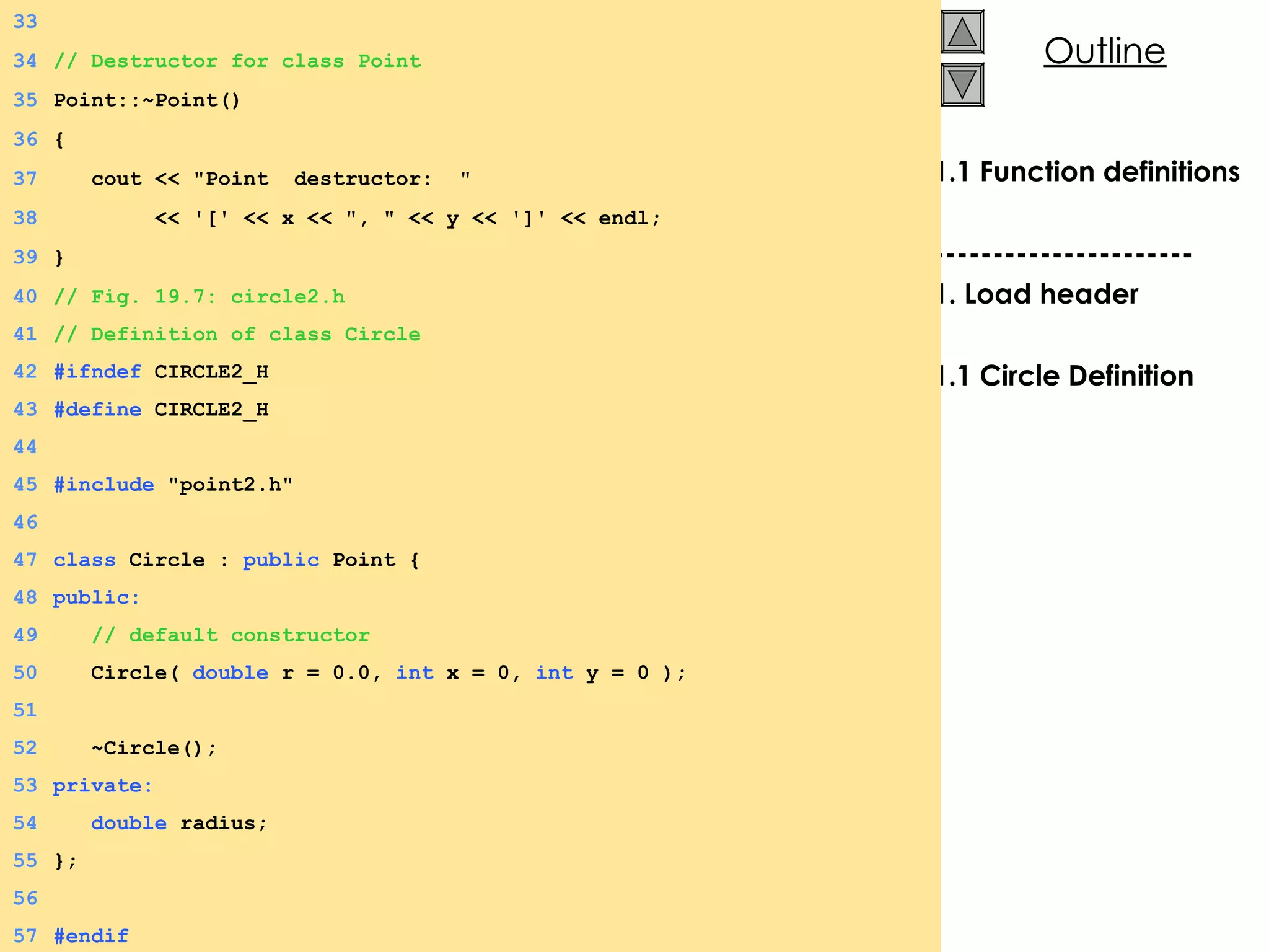 1.1 Function definitions ---------------------- 1. Load header 1.1 Circle Definition 33 34 // Destructor for class Point 35 Point::~Point() 36 { 37   cout << &quot;Point  destructor:  &quot; 38   << '[' << x << &quot;, &quot; << y << ']' << endl; 39 } 40 // Fig. 19.7: circle2.h 41 // Definition of class Circle 42 #ifndef  CIRCLE2_H 43 #define  CIRCLE2_H 44 45 #include  &quot;point2.h&quot; 46 47 class  Circle :  public  Point { 48 public: 49   // default constructor 50   Circle(  double  r = 0.0,  int  x = 0,  int  y = 0 ); 51 52   ~Circle();  53 private: 54   double  radius;  55 }; 56 57 #endif 