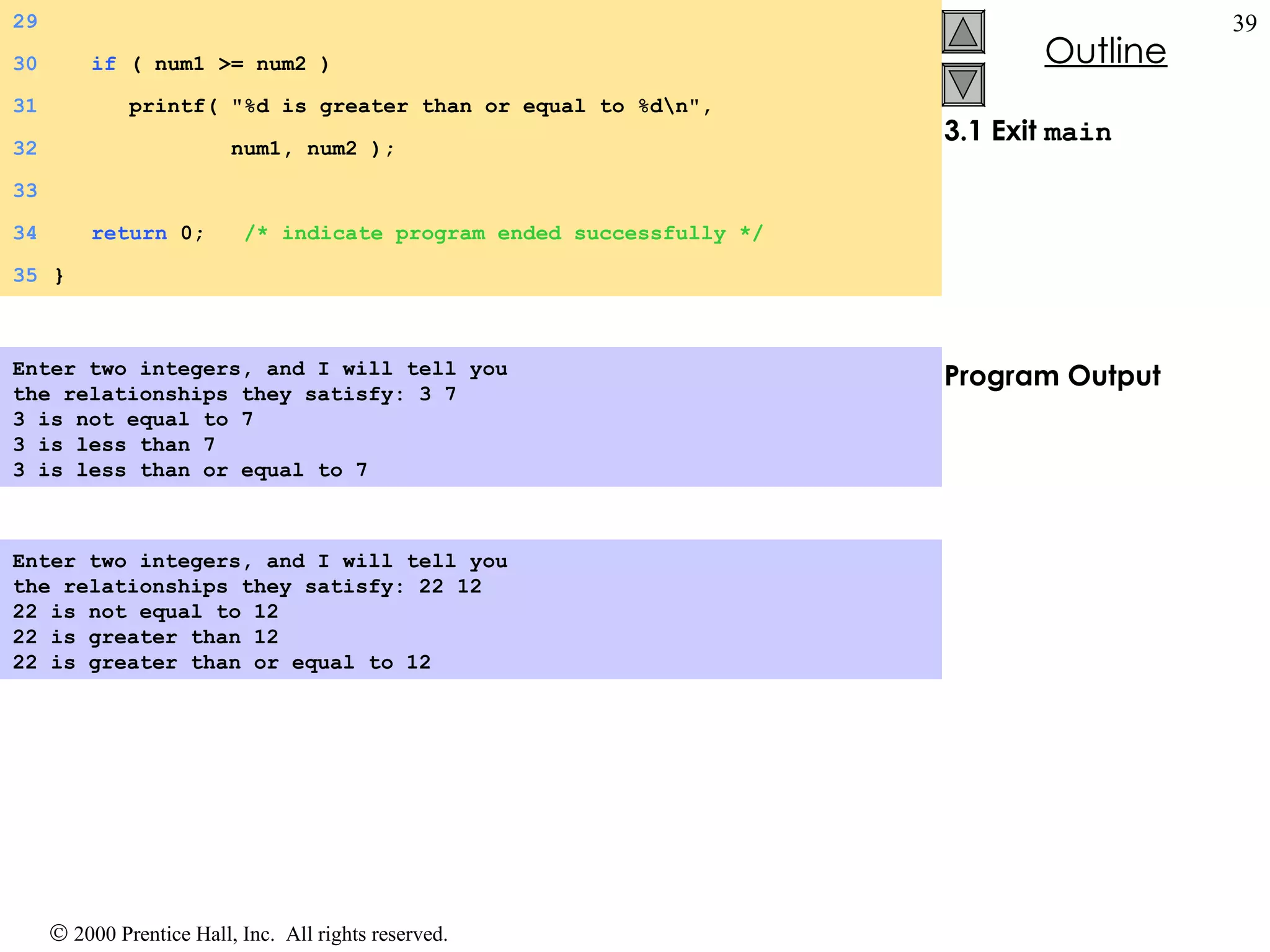 3.1 Exit  main Program Output Enter two integers, and I will tell you  the relationships they satisfy: 3 7 3 is not equal to 7 3 is less than 7 3 is less than or equal to 7   Enter two integers, and I will tell you  the relationships they satisfy: 22 12 22 is not equal to 12 22 is greater than 12 22 is greater than or equal to 12   29 30   if  ( num1 >= num2 )  31   printf( &quot;%d is greater than or equal to %d\n&quot;,  32   num1, num2 ); 33 34   return  0;  /* indicate program ended successfully */ 35 } 