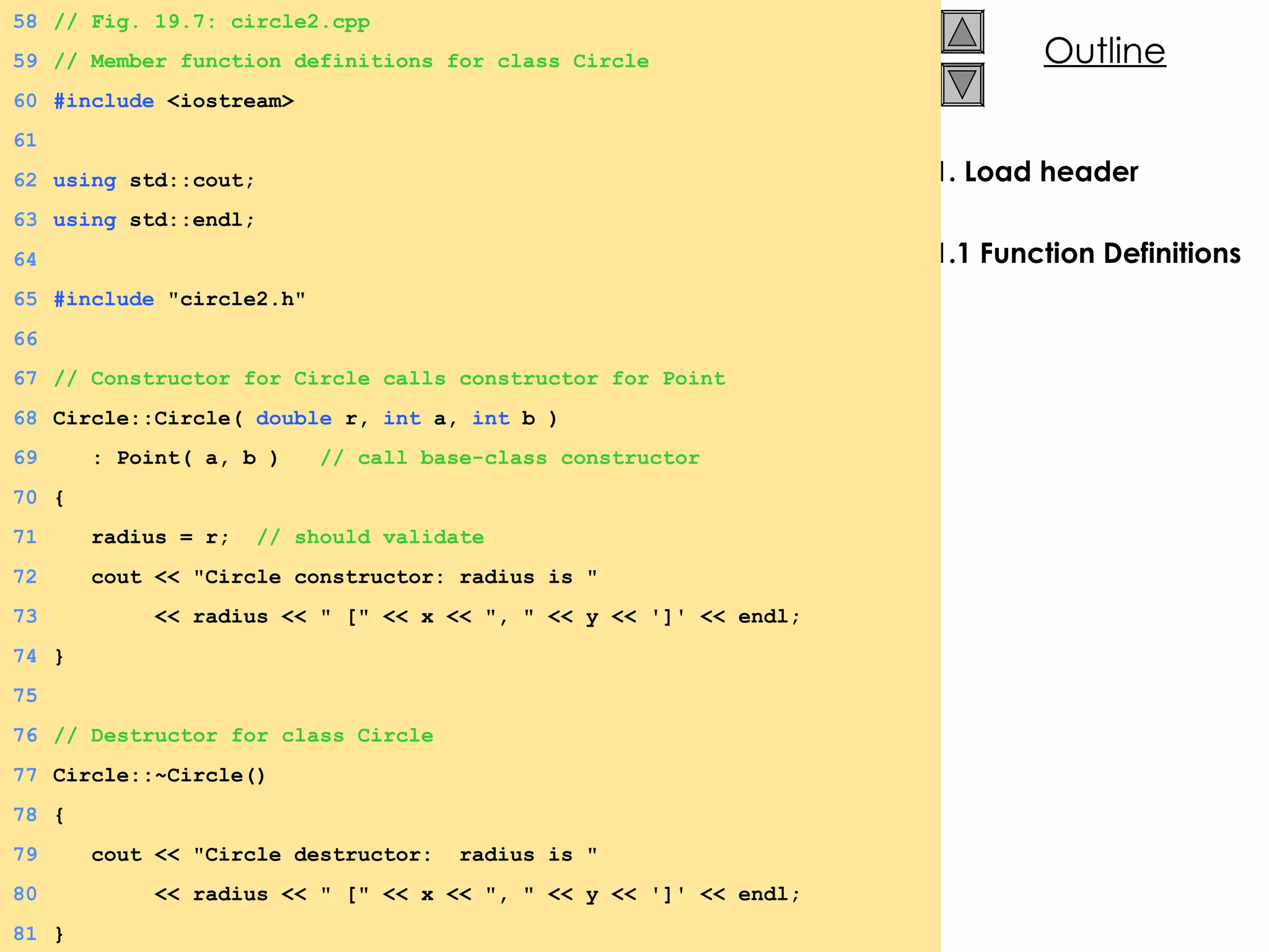 1. Load header 1.1 Function Definitions 58 // Fig. 19.7: circle2.cpp  59 // Member function definitions for class Circle 60 #include  <iostream> 61 62 using  std::cout; 63 using  std::endl; 64 65 #include  &quot;circle2.h&quot; 66 67 // Constructor for Circle calls constructor for Point 68 Circle::Circle(  double  r,  int  a,  int  b ) 69   : Point( a, b )  // call base-class constructor 70 { 71   radius = r;  // should validate 72   cout << &quot;Circle constructor: radius is &quot; 73   << radius << &quot; [&quot; << x << &quot;, &quot; << y << ']' << endl; 74 } 75 76 // Destructor for class Circle 77 Circle::~Circle() 78 { 79   cout << &quot;Circle destructor:  radius is &quot; 80   << radius << &quot; [&quot; << x << &quot;, &quot; << y << ']' << endl; 81 } 