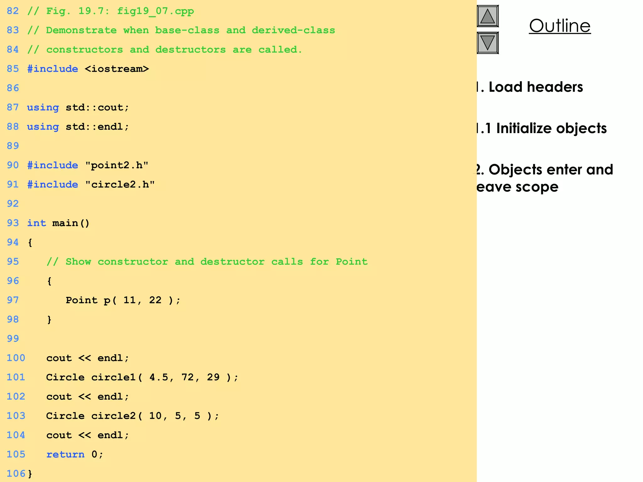 1. Load headers 1.1 Initialize objects 2. Objects enter and leave scope 82 // Fig. 19.7: fig19_07.cpp 83 // Demonstrate when base-class and derived-class 84 // constructors and destructors are called. 85 #include  <iostream> 86 87 using  std::cout; 88 using  std::endl; 89 90 #include  &quot;point2.h&quot; 91 #include  &quot;circle2.h&quot; 92 93 int  main() 94 { 95   // Show constructor and destructor calls for Point 96   { 97   Point p( 11, 22 ); 98   } 99 100   cout << endl; 101   Circle circle1( 4.5, 72, 29 ); 102   cout << endl; 103   Circle circle2( 10, 5, 5 ); 104   cout << endl; 105   return  0; 106 } 