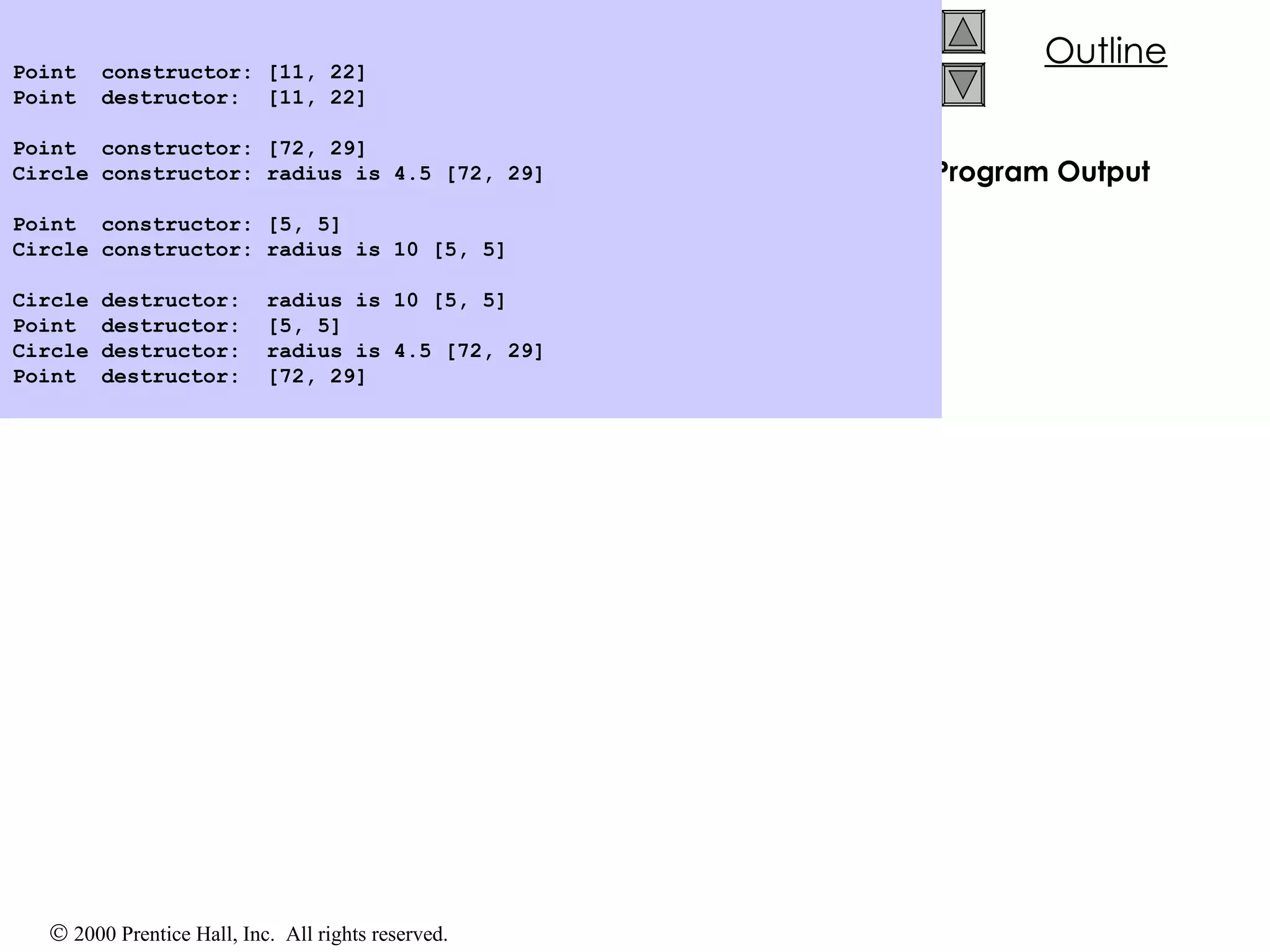 Program Output Point  constructor: [11, 22] Point  destructor:  [11, 22] Point  constructor: [72, 29] Circle constructor: radius is 4.5 [72, 29] Point  constructor: [5, 5] Circle constructor: radius is 10 [5, 5] Circle destructor:  radius is 10 [5, 5] Point  destructor:  [5, 5] Circle destructor:  radius is 4.5 [72, 29] Point  destructor:  [72, 29] 