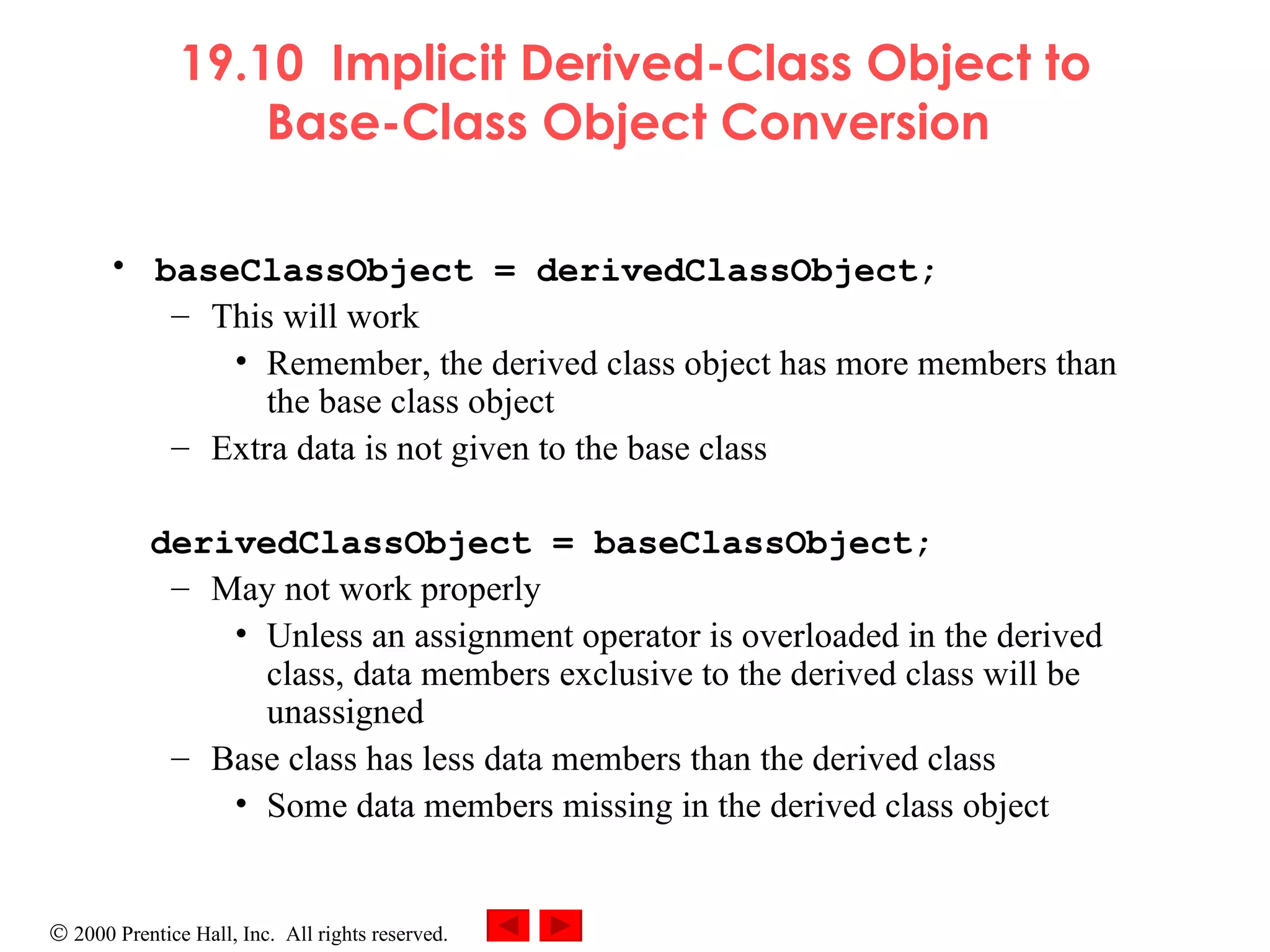 19.10  Implicit Derived-Class Object to Base-Class Object Conversion   baseClassObject = derivedClassObject; This will work Remember, the derived class object has more members than the base class object Extra data is not given to the base class derivedClassObject = baseClassObject; May not work properly Unless an assignment operator is overloaded in the derived class, data members exclusive to the derived class will be unassigned Base class has less data members than the derived class Some data members missing in the derived class object 