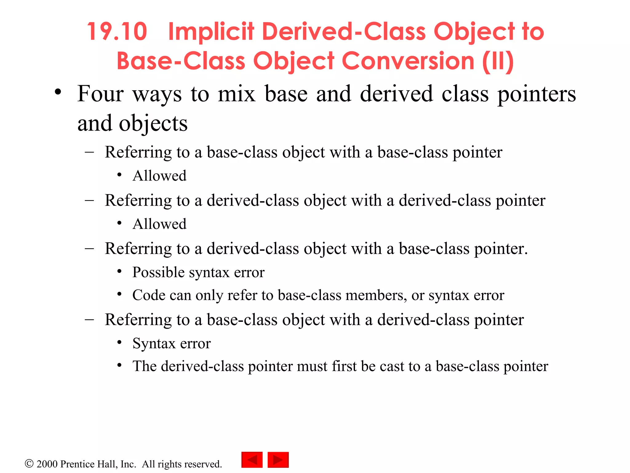 19.10  Implicit Derived-Class Object to Base-Class Object Conversion (II) Four ways to mix base and derived class pointers and objects Referring to a base-class object with a base-class pointer Allowed Referring to a derived-class object with a derived-class pointer Allowed Referring to a derived-class object with a base-class pointer. Possible syntax error Code can only refer to base-class members, or syntax error Referring to a base-class object with a derived-class pointer  Syntax error The derived-class pointer must first be cast to a base-class pointer 