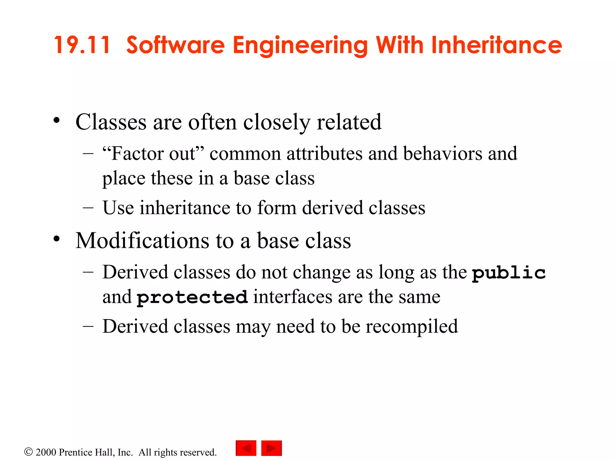 19.11  Software Engineering With Inheritance Classes are often closely related  “ Factor out” common attributes and behaviors and place these in a base class Use inheritance to form derived classes Modifications to a base class  Derived classes do not change as long as the  public  and  protected  interfaces are the same  Derived classes may need to be recompiled . 