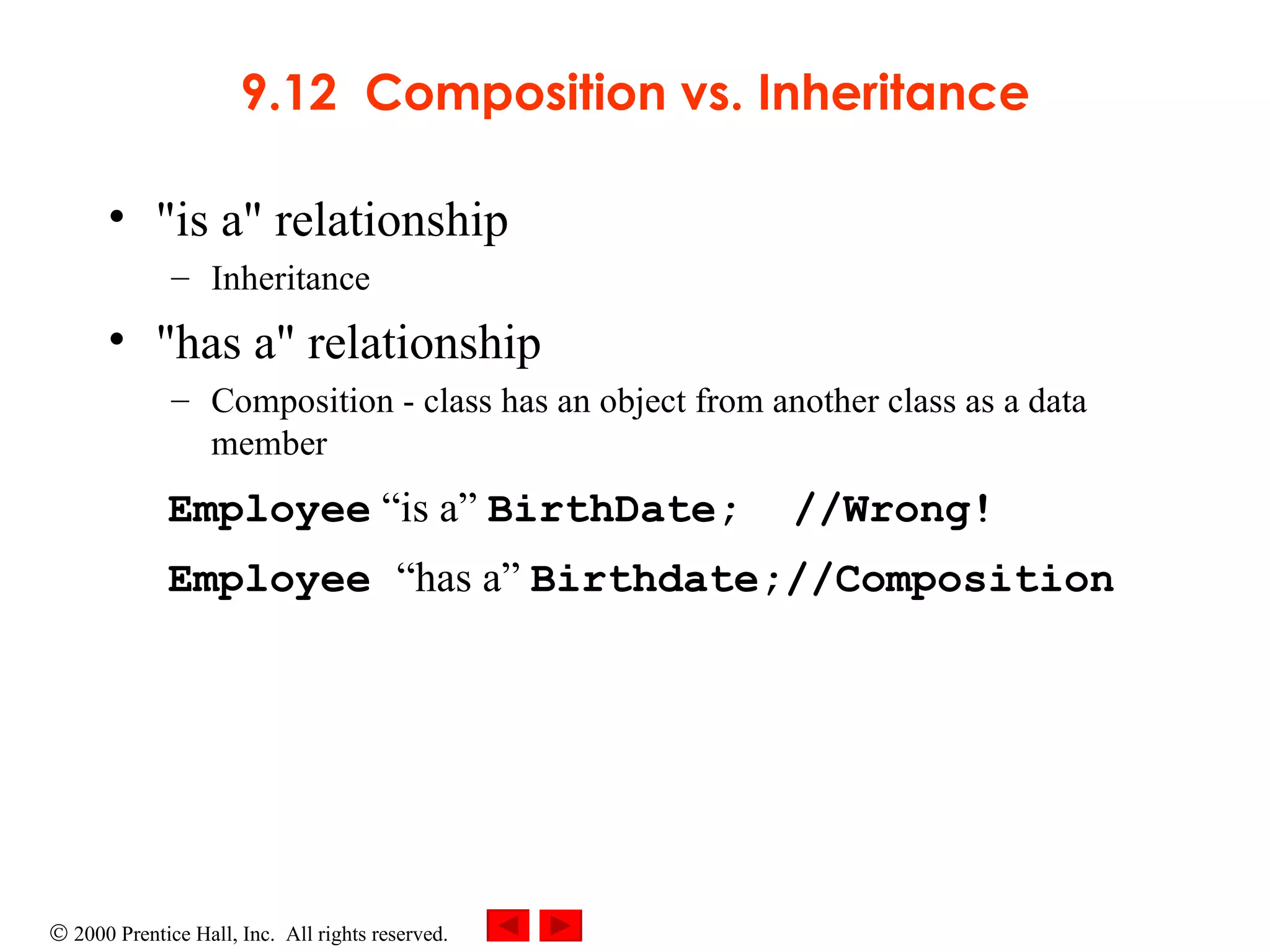 9.12  Composition vs. Inheritance &quot;is a&quot; relationship Inheritance &quot;has a&quot; relationship Composition - class has an object from another class as a data member   Employee  “is a”  BirthDate;  //Wrong!   Employee  “has a”  Birthdate;//Composition 