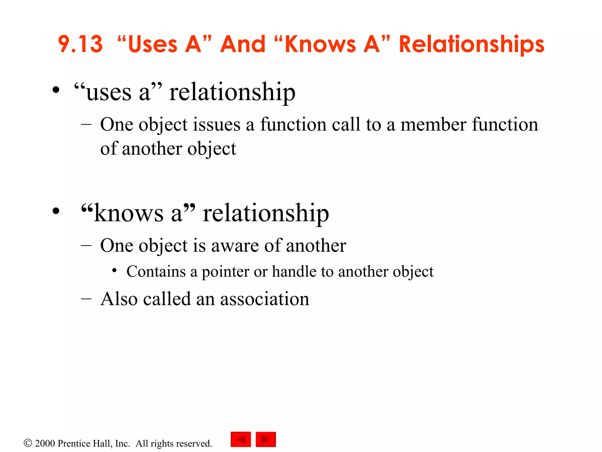 9.13  “Uses A” And “Knows A” Relationships “ uses a” relationship One object issues a function call to a member function of another object “ knows a ”  relationship One object is aware of another Contains a pointer or handle to another object Also called an association 