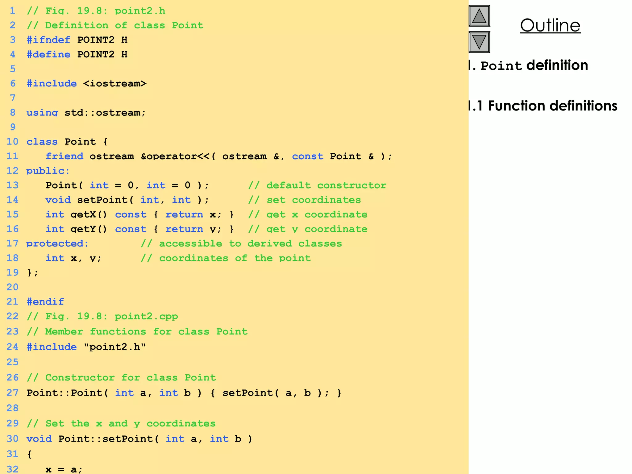 1.  Point  definition 1.1 Function definitions 1 // Fig. 19.8: point2.h 2 // Definition of class Point 3 #ifndef  POINT2_H 4 #define  POINT2_H 5 6 #include  <iostream> 7 8 using  std::ostream; 9 10 class  Point { 11   friend  ostream &operator<<( ostream &,  const  Point & ); 12 public: 13   Point(  int  = 0,  int  = 0 );  // default constructor 14   void  setPoint(  int ,  int  );  // set coordinates 15   int  getX()  const  {  return  x; }  // get x coordinate 16   int  getY()  const  {  return  y; }  // get y coordinate 17 protected:  // accessible to derived classes 18   int  x, y;  // coordinates of the point 19 }; 20 21 #endif 22 // Fig. 19.8: point2.cpp 23 // Member functions for class Point 24 #include  &quot;point2.h&quot; 25 26 // Constructor for class Point 27 Point::Point(  int  a,  int  b ) { setPoint( a, b ); } 28 29 // Set the x and y coordinates 30 void  Point::setPoint(  int  a,  int  b ) 31 { 32   x = a; 