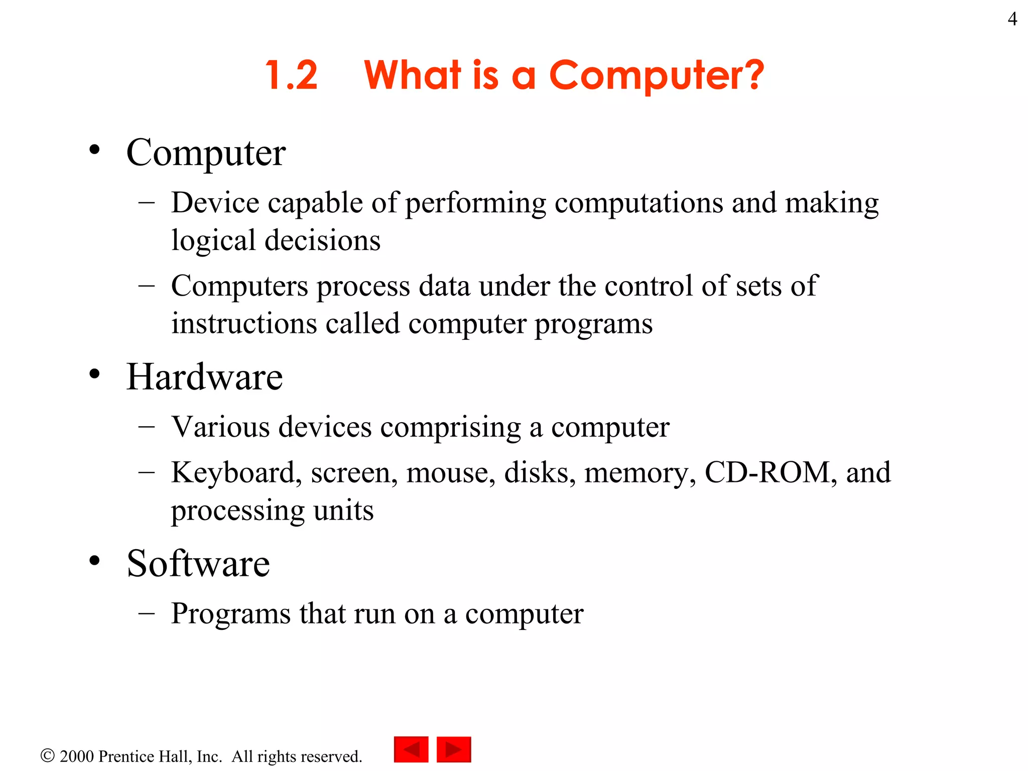 1.2  What is a Computer? Computer  Device capable of performing computations and making logical decisions Computers process data under the control of sets of instructions called computer programs  Hardware  Various devices comprising a computer Keyboard, screen, mouse, disks, memory, CD-ROM, and processing units Software  Programs that run on a computer 