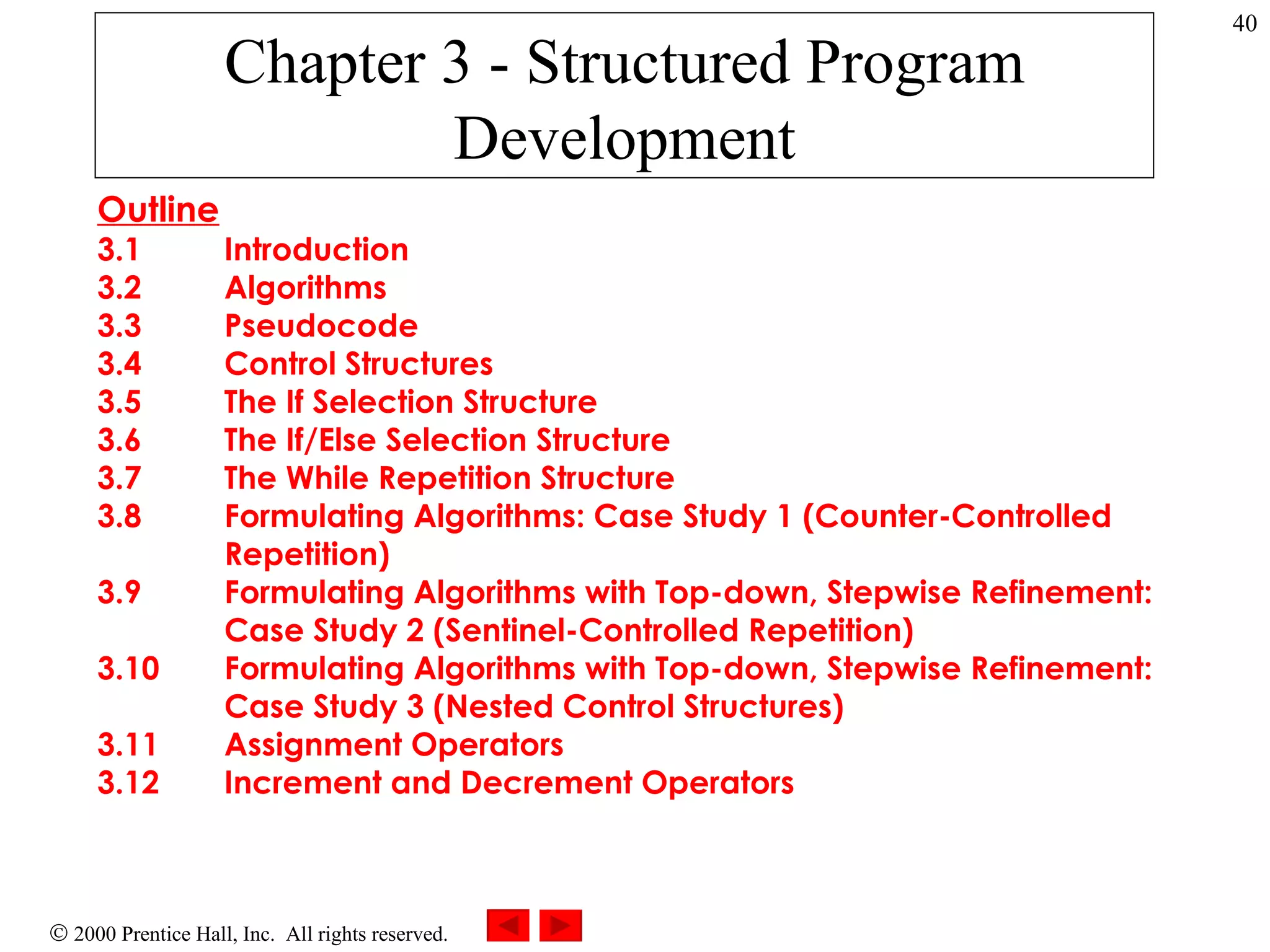 Chapter 3 - Structured Program Development Outline 3.1 Introduction 3.2 Algorithms 3.3 Pseudocode 3.4 Control Structures 3.5 The If Selection Structure 3.6 The If/Else Selection Structure 3.7 The While Repetition Structure 3.8 Formulating Algorithms: Case Study 1 (Counter-Controlled  Repetition) 3.9 Formulating Algorithms with Top-down, Stepwise Refinement:  Case Study 2 (Sentinel-Controlled Repetition) 3.10 Formulating Algorithms with Top-down, Stepwise Refinement:  Case Study 3 (Nested Control Structures) 3.11 Assignment Operators 3.12 Increment and Decrement Operators 