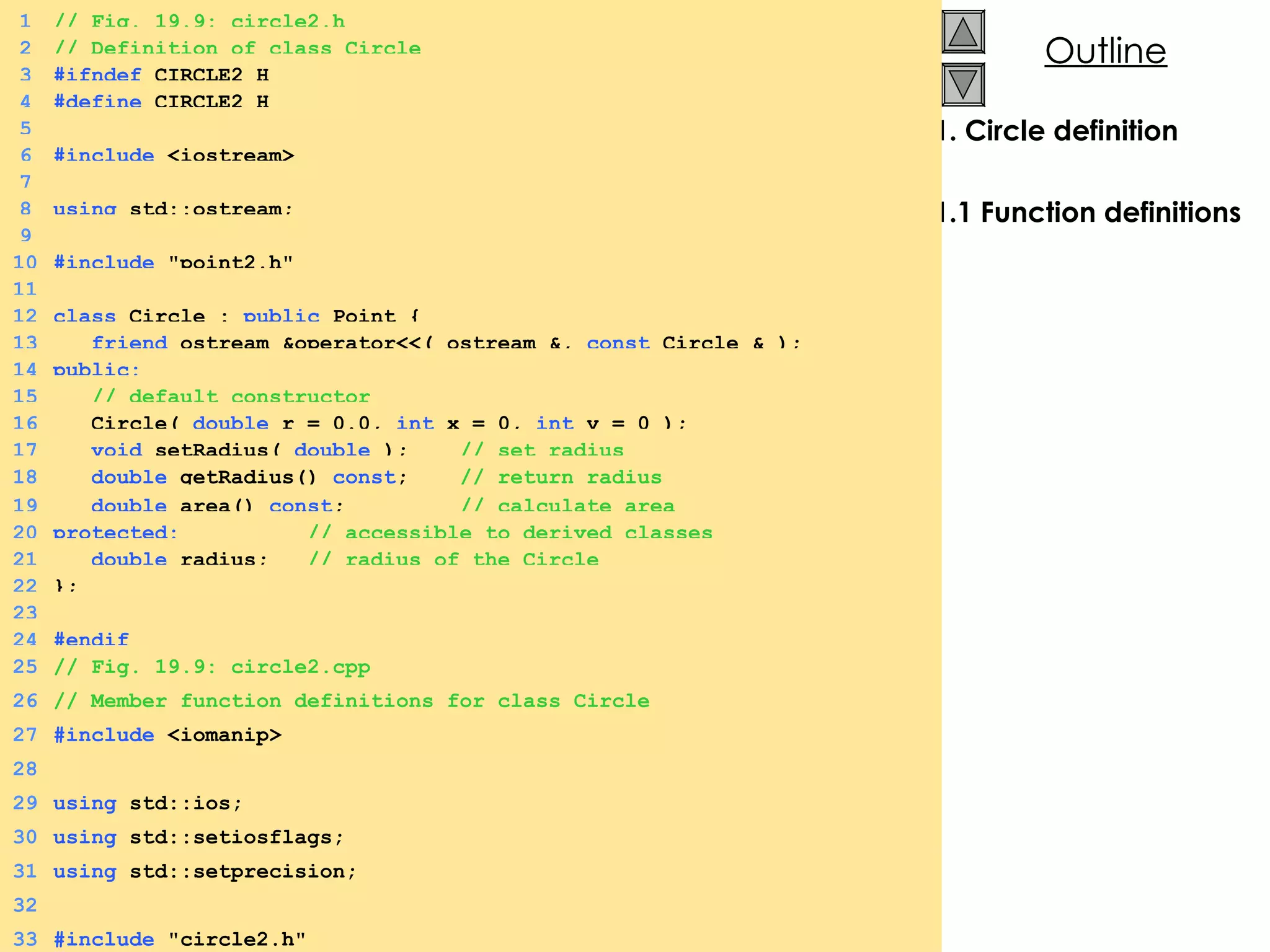 1. Circle definition 1.1 Function definitions 1 // Fig. 19.9: circle2.h 2 // Definition of class Circle 3 #ifndef  CIRCLE2_H 4 #define  CIRCLE2_H 5 6 #include  <iostream> 7 8 using  std::ostream; 9 10 #include  &quot;point2.h&quot; 11 12 class  Circle :  public  Point { 13   friend  ostream &operator<<( ostream &,  const  Circle & ); 14 public: 15   // default constructor 16   Circle(  double  r = 0.0,  int  x = 0,  int  y = 0 ); 17   void  setRadius(  double  );  // set radius 18   double  getRadius()  const ;  // return radius 19   double  area()  const ;  // calculate area 20 protected:   // accessible to derived classes 21   double  radius;  // radius of the Circle 22 }; 23 24 #endif 25 // Fig. 19.9: circle2.cpp 26 // Member function definitions for class Circle 27 #include  <iomanip> 28 29 using  std::ios; 30 using  std::setiosflags; 31 using  std::setprecision; 32 33 #include  &quot;circle2.h&quot; 