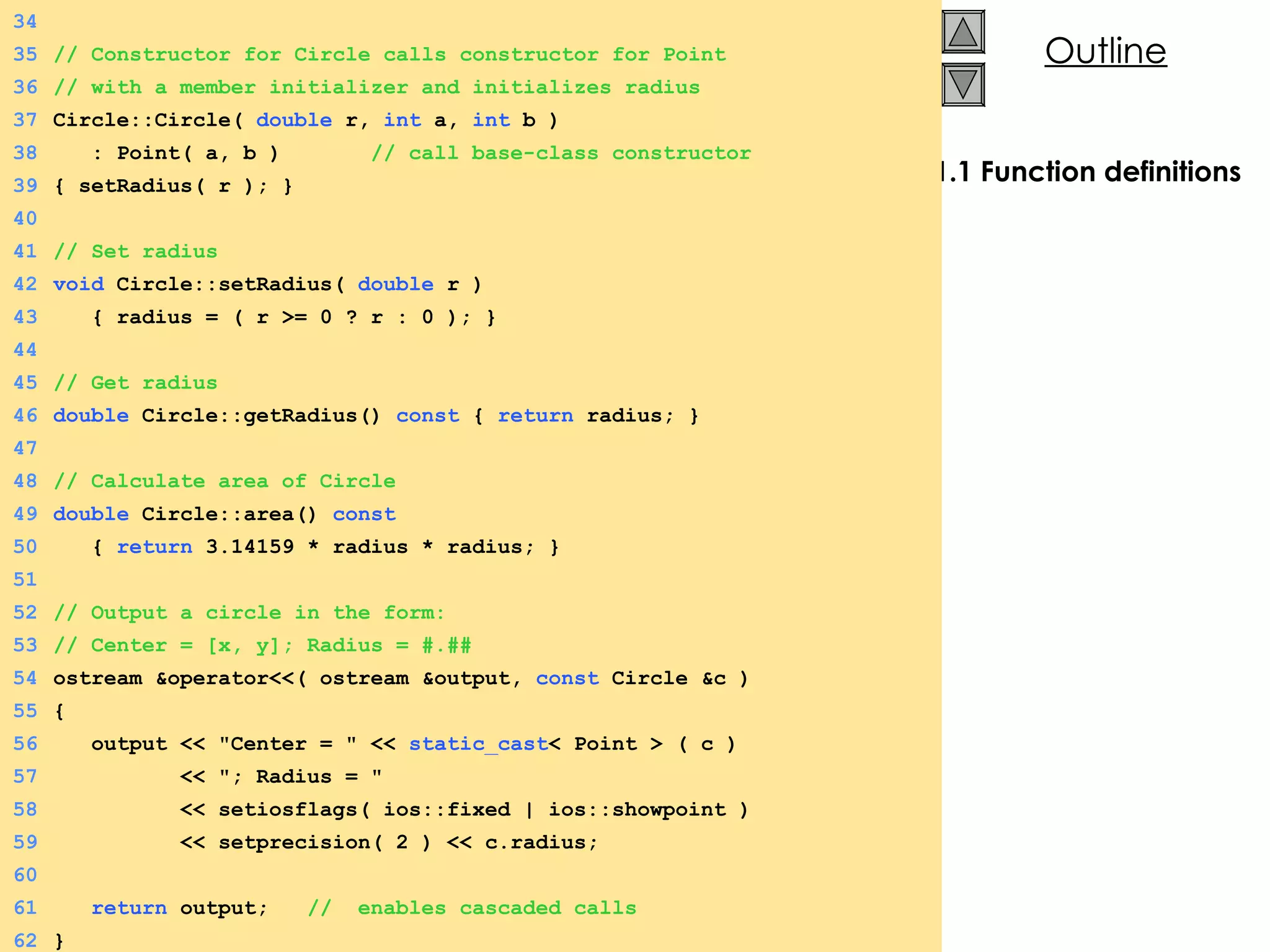 1.1 Function definitions 34 35 // Constructor for Circle calls constructor for Point 36 // with a member initializer and initializes radius 37 Circle::Circle(  double  r,  int  a,  int  b ) 38   : Point( a, b )  // call base-class constructor 39 { setRadius( r ); } 40 41 // Set radius 42 void  Circle::setRadius(  double  r )  43   { radius = ( r >= 0 ? r : 0 ); } 44 45 // Get radius 46 double  Circle::getRadius()  const  {  return  radius; } 47 48 // Calculate area of Circle 49 double  Circle::area()  const 50   {  return  3.14159 * radius * radius; } 51 52 // Output a circle in the form: 53 // Center = [x, y]; Radius = #.## 54 ostream &operator<<( ostream &output,  const  Circle &c ) 55 { 56   output << &quot;Center = &quot; <<  static_cast < Point > ( c ) 57   << &quot;; Radius = &quot;  58   << setiosflags( ios::fixed | ios::showpoint ) 59   << setprecision( 2 ) << c.radius; 60 61   return  output;  //  enables cascaded calls 62 } 