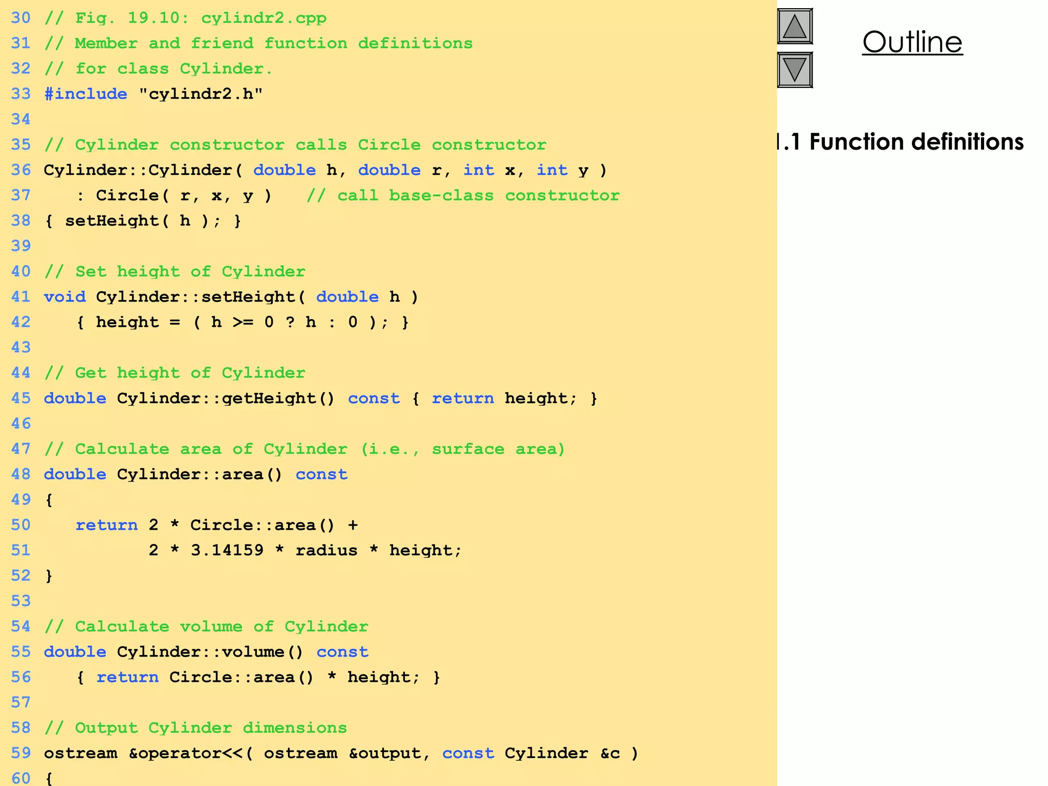 1.1 Function definitions 30 // Fig. 19.10: cylindr2.cpp 31 // Member and friend function definitions  32 // for class Cylinder. 33 #include  &quot;cylindr2.h&quot; 34 35 // Cylinder constructor calls Circle constructor 36 Cylinder::Cylinder(  double  h,  double  r,  int  x,  int  y ) 37   : Circle( r, x, y )  // call base-class constructor 38 { setHeight( h ); } 39 40 // Set height of Cylinder 41 void  Cylinder::setHeight(  double  h )  42   { height = ( h >= 0 ? h : 0 ); } 43 44 // Get height of Cylinder 45 double  Cylinder::getHeight()  const  {  return  height; } 46 47 // Calculate area of Cylinder (i.e., surface area) 48 double  Cylinder::area()  const 49 { 50   return  2 * Circle::area() + 51   2 * 3.14159 * radius * height; 52 } 53 54 // Calculate volume of Cylinder 55 double  Cylinder::volume()  const 56   {  return  Circle::area() * height; } 57 58 // Output Cylinder dimensions 59 ostream &operator<<( ostream &output,  const  Cylinder &c ) 60 { 