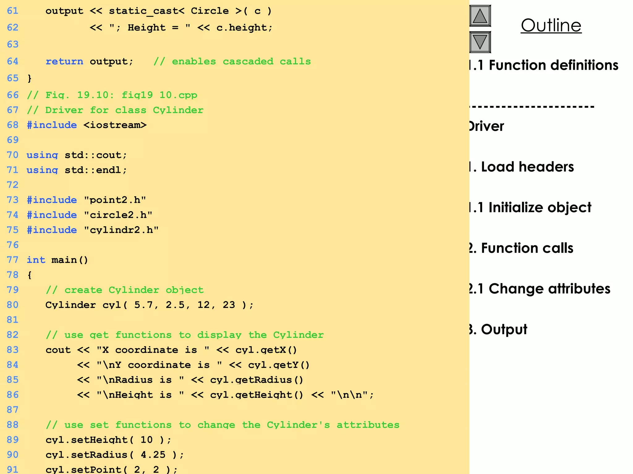 1.1 Function definitions ---------------------- Driver 1. Load headers 1.1 Initialize object 2. Function calls 2.1 Change attributes 3. Output 61   output << static_cast< Circle >( c ) 62   << &quot;; Height = &quot; << c.height; 63 64   return  output;  // enables cascaded calls 65 } 66 // Fig. 19.10: fig19_10.cpp 67 // Driver for class Cylinder 68 #include  <iostream> 69 70 using  std::cout; 71 using  std::endl; 72 73 #include  &quot;point2.h&quot; 74 #include  &quot;circle2.h&quot; 75 #include  &quot;cylindr2.h&quot; 76 77 int  main() 78 { 79   // create Cylinder object 80   Cylinder cyl( 5.7, 2.5, 12, 23 ); 81 82   // use get functions to display the Cylinder 83   cout << &quot;X coordinate is &quot; << cyl.getX() 84   << &quot;\nY coordinate is &quot; << cyl.getY() 85   << &quot;\nRadius is &quot; << cyl.getRadius() 86   << &quot;\nHeight is &quot; << cyl.getHeight() << &quot;\n\n&quot;; 87 88   // use set functions to change the Cylinder's attributes 89   cyl.setHeight( 10 ); 90   cyl.setRadius( 4.25 ); 91   cyl.setPoint( 2, 2 ); 