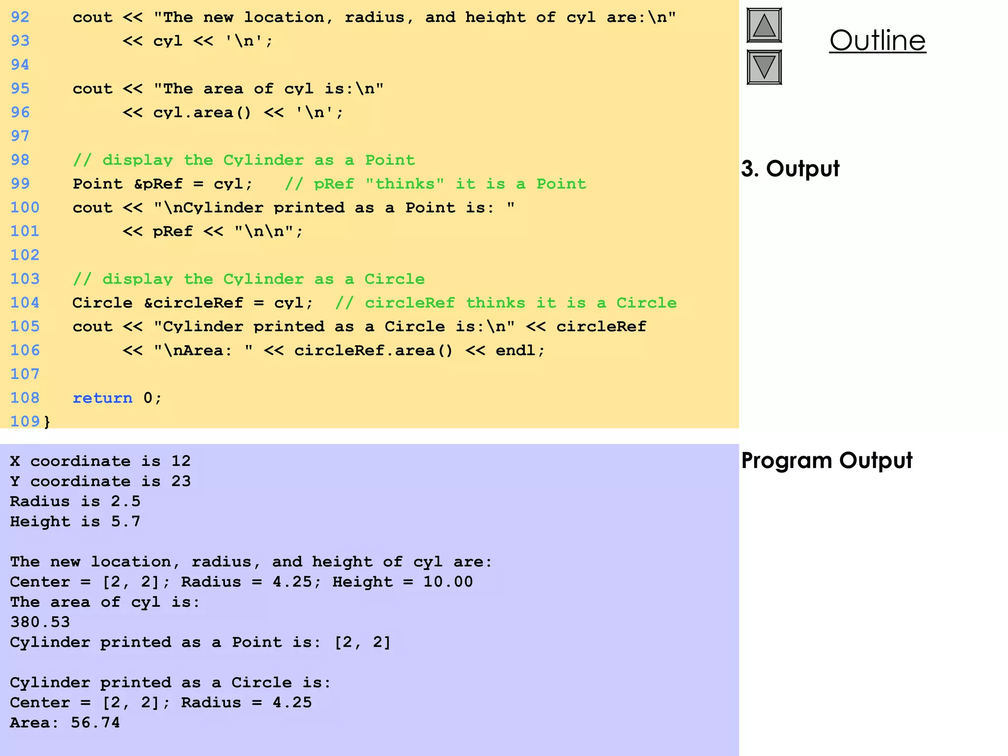 3. Output Program Output X coordinate is 12 Y coordinate is 23 Radius is 2.5 Height is 5.7 The new location, radius, and height of cyl are: Center = [2, 2]; Radius = 4.25; Height = 10.00 The area of cyl is: 380.53 Cylinder printed as a Point is: [2, 2] Cylinder printed as a Circle is: Center = [2, 2]; Radius = 4.25 Area: 56.74 92   cout << &quot;The new location, radius, and height of cyl are:\n&quot; 93   << cyl << '\n'; 94 95   cout << &quot;The area of cyl is:\n&quot; 96   << cyl.area() << '\n'; 97 98   // display the Cylinder as a Point 99   Point &pRef = cyl;  // pRef &quot;thinks&quot; it is a Point 100   cout << &quot;\nCylinder printed as a Point is: &quot;  101   << pRef << &quot;\n\n&quot;; 102   103   // display the Cylinder as a Circle 104   Circle &circleRef = cyl;  // circleRef thinks it is a Circle 105   cout << &quot;Cylinder printed as a Circle is:\n&quot; << circleRef 106   << &quot;\nArea: &quot; << circleRef.area() << endl; 107 108   return  0; 109 } 