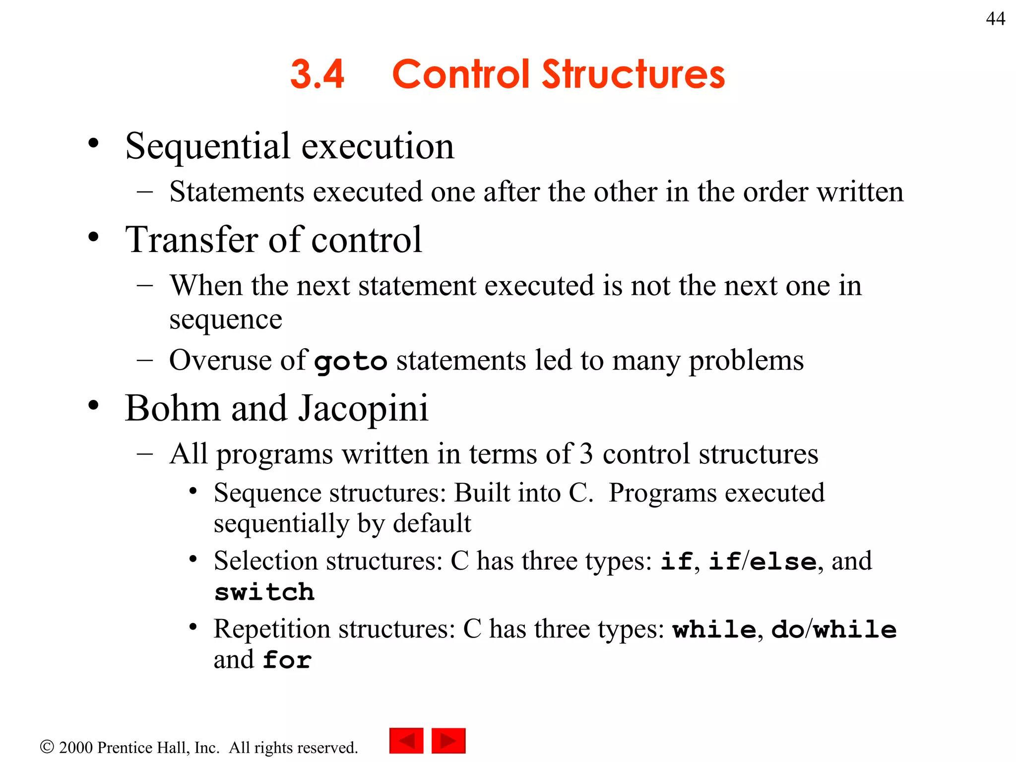 3 .4 Control Structures Sequential execution  Statements executed one after the other in the order written Transfer of control When the next statement executed is not the next one in sequence Overuse of  goto  statements led to many problems Bohm and Jacopini All programs written in terms of 3 control structures Sequence structures: Built into C.  Programs executed sequentially by default Selection structures: C has three types:  if ,  if / else , and  switch Repetition structures: C has three types:  while ,  do / while  and  for 
