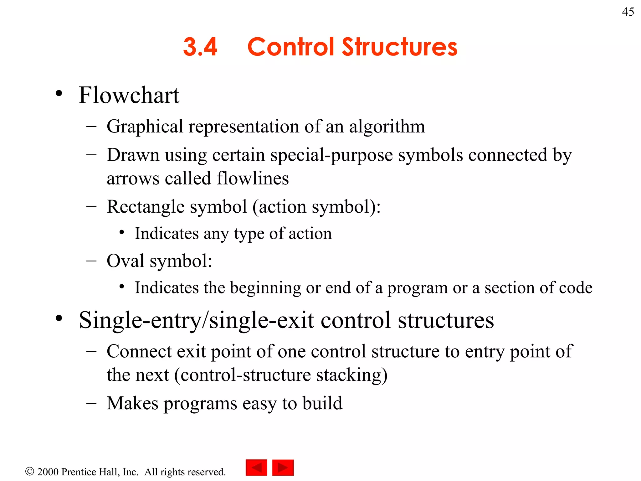 3 .4 Control Structures Flowchart  Graphical representation of an algorithm Drawn using certain special-purpose symbols connected by arrows called flowlines Rectangle symbol (action symbol): Indicates any type of action Oval symbol: Indicates the beginning or end of a program or a section of code Single-entry/single-exit control structures  Connect exit point of one control structure to entry point of the next (control-structure stacking) Makes programs easy to build 