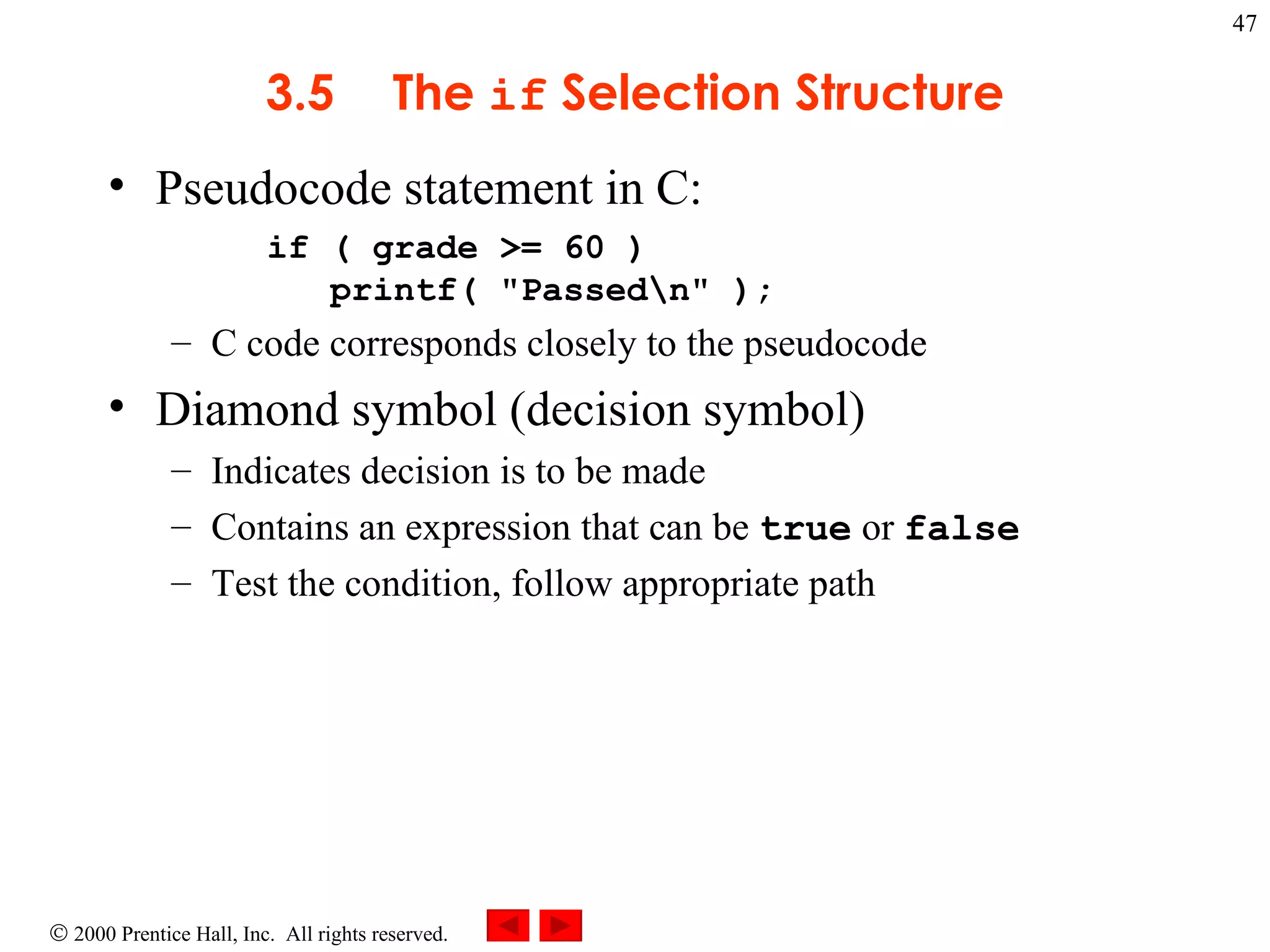 3 .5 The  if  Selection Structure Pseudocode statement in C: if ( grade >= 60 )    printf( &quot;Passed\n&quot; );  C code corresponds closely to the pseudocode Diamond symbol (decision symbol) Indicates decision is to be made Contains an expression that can be  true  or  false Test the condition, follow appropriate path 