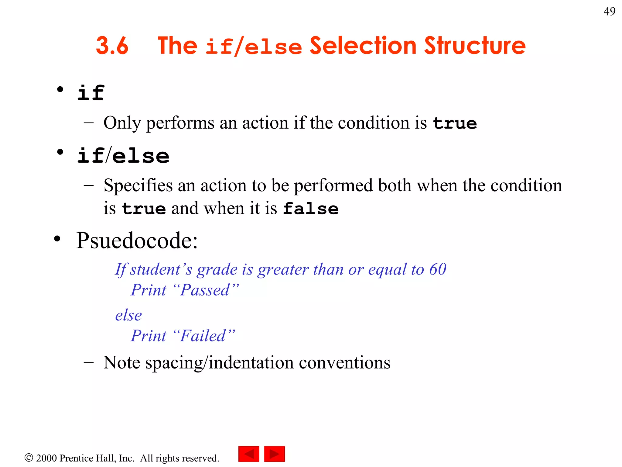 3 .6 The  if / else  Selection Structure if Only performs an action if the condition is  true if / else Specifies an action to be performed both when the condition is  true  and when it is  false Psuedocode: If student’s grade is greater than or equal to 60 Print “Passed” else Print “Failed”  Note spacing/indentation conventions   