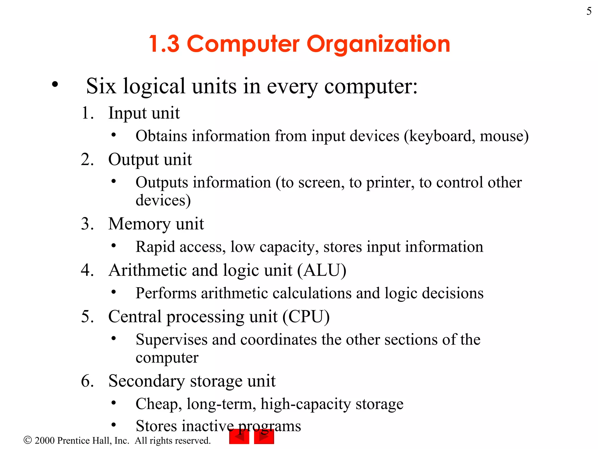 1.3 Computer Organization Six logical units in every computer: Input unit Obtains information from input devices (keyboard, mouse) Output unit  Outputs information (to screen, to printer, to control other devices) Memory unit  Rapid access, low capacity, stores input information Arithmetic and logic unit (ALU)  Performs arithmetic calculations and logic decisions Central processing unit (CPU)  Supervises and coordinates the other sections of the computer Secondary storage unit  Cheap, long-term, high-capacity storage Stores inactive programs 