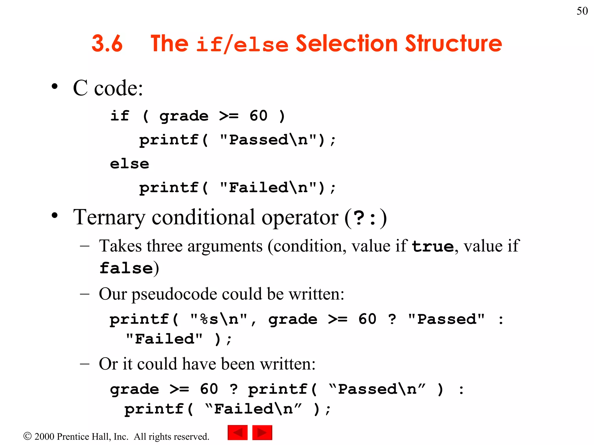 3 .6 The  if / else  Selection Structure C code: if ( grade >= 60 ) printf( &quot;Passed\n&quot;); else printf( &quot;Failed\n&quot;);  Ternary conditional operator ( ?: )  Takes three arguments (condition, value if  true , value if  false ) Our pseudocode could be written: printf( &quot;%s\n&quot;, grade >= 60 ? &quot;Passed&quot; : &quot;Failed&quot; );   Or it could have been written: grade >= 60 ? printf( “Passed\n” ) : printf( “Failed\n” ); 