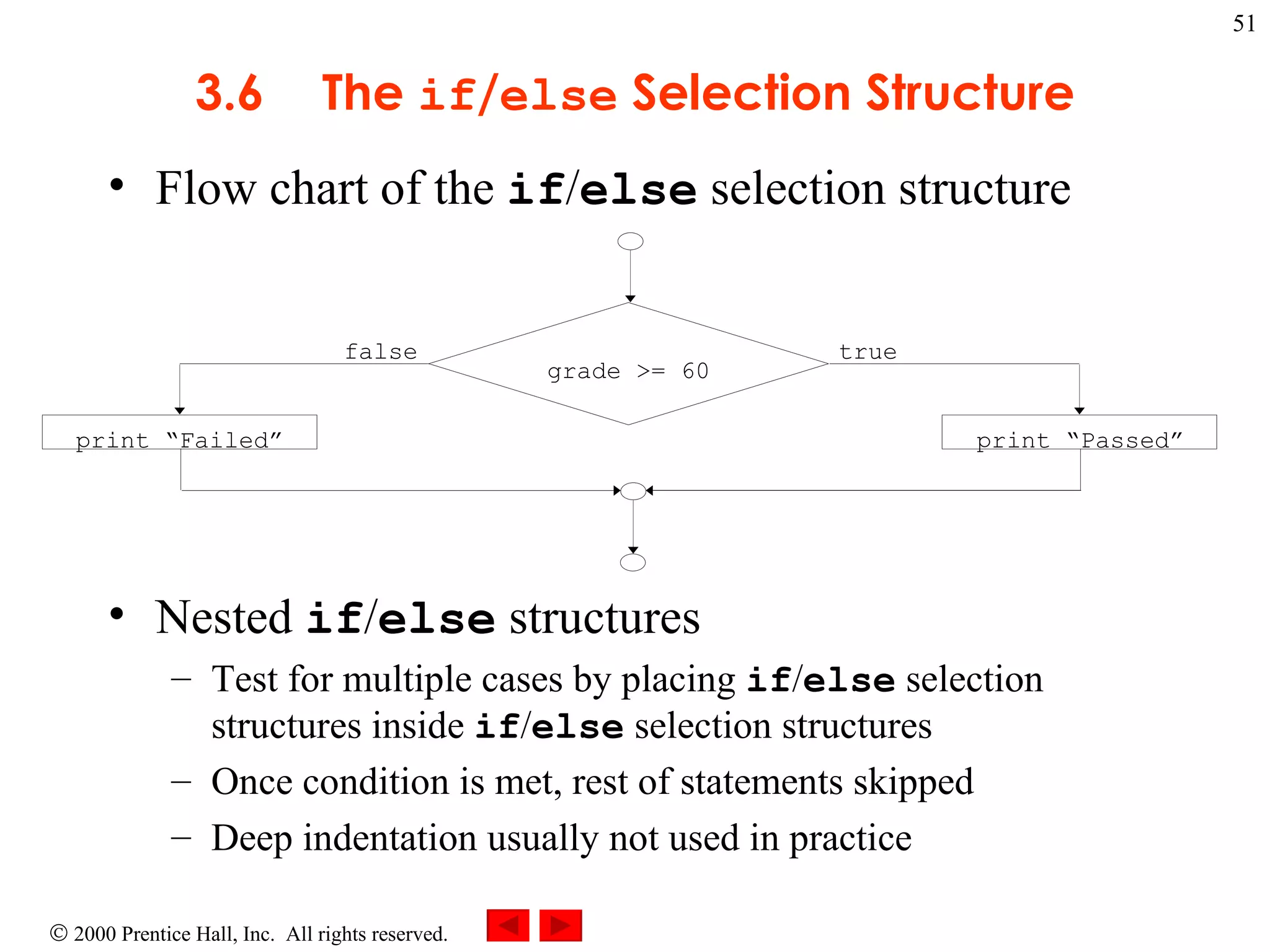 3 .6 The  if / else  Selection Structure Flow chart of the  if / else  selection structure Nested  if / else  structures  Test for multiple cases by placing  if / else  selection structures inside  if / else  selection structures Once condition is met, rest of statements skipped Deep indentation usually not used in practice true false print “Failed” print “Passed” grade >= 60 