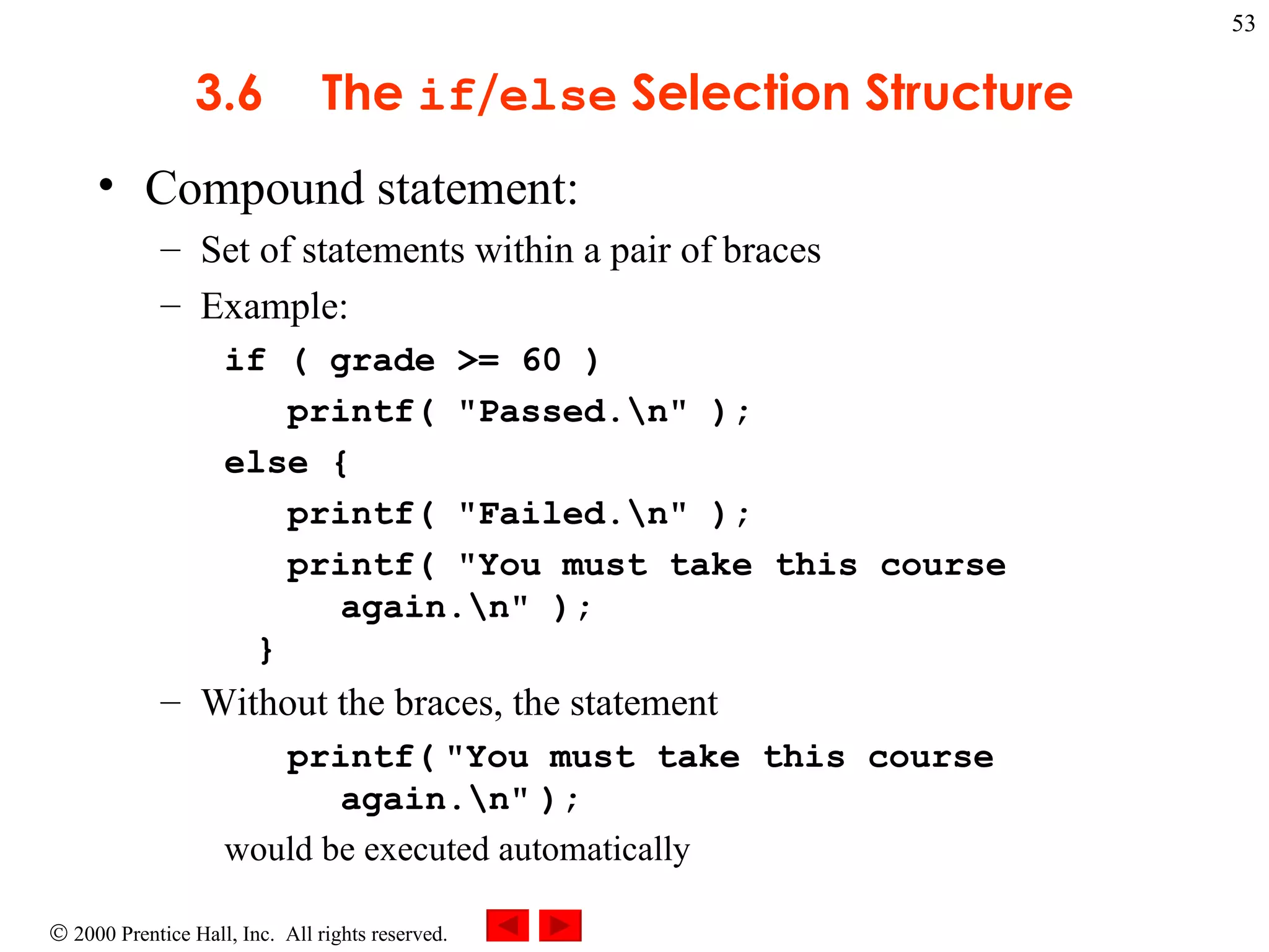 3 .6 The  if / else  Selection Structure Compound statement:  Set of statements within a pair of braces Example: if ( grade >= 60 )  printf( &quot;Passed.\n&quot; ); else { printf( &quot;Failed.\n&quot; ); printf( &quot;You must take this course   again.\n&quot; ); }  Without the braces, the statement printf(   &quot;You must take this course  again.\n&quot;   ); would be executed automatically 