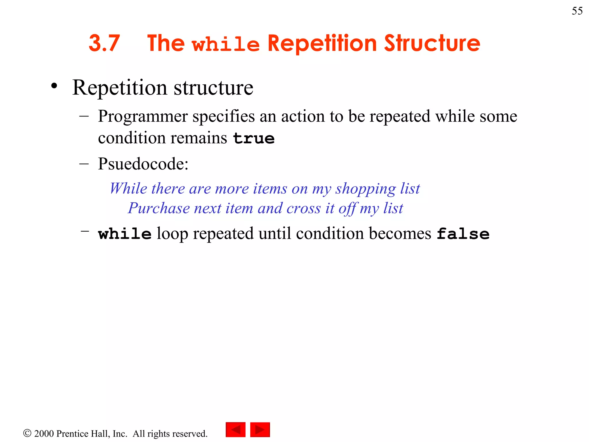 3 .7 The  while  Repetition Structure Repetition structure Programmer specifies an action to be repeated while some condition remains  true Psuedocode: While there are more items on my shopping list  Purchase next item and cross it off my list  while  loop repeated until condition becomes  false   