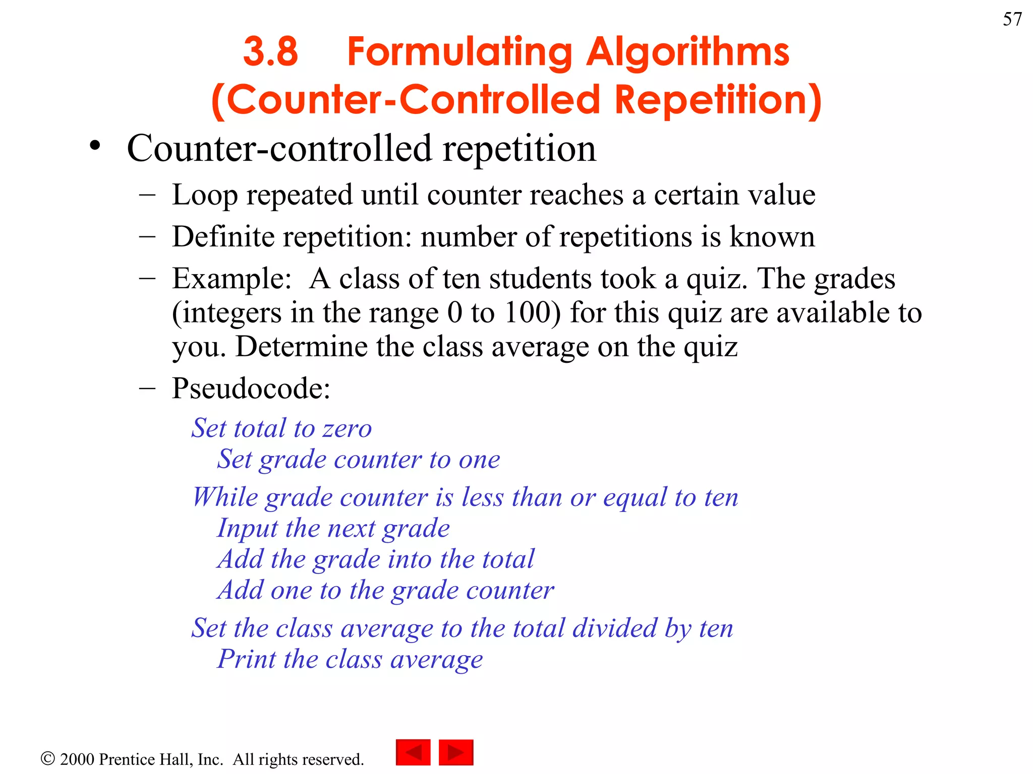 3 .8 Formulating Algorithms (Counter-Controlled Repetition) Counter-controlled repetition Loop repeated until counter reaches a certain value Definite repetition: number of repetitions is known  Example:  A class of ten students took a quiz. The grades (integers in the range 0 to 100) for this quiz are available to you. Determine the class average on the quiz Pseudocode:  Set total to zero Set grade counter to one While grade counter is less than or equal to ten Input the next grade Add the grade into the total Add one to the grade counter Set the class average to the total divided by ten Print the class average   