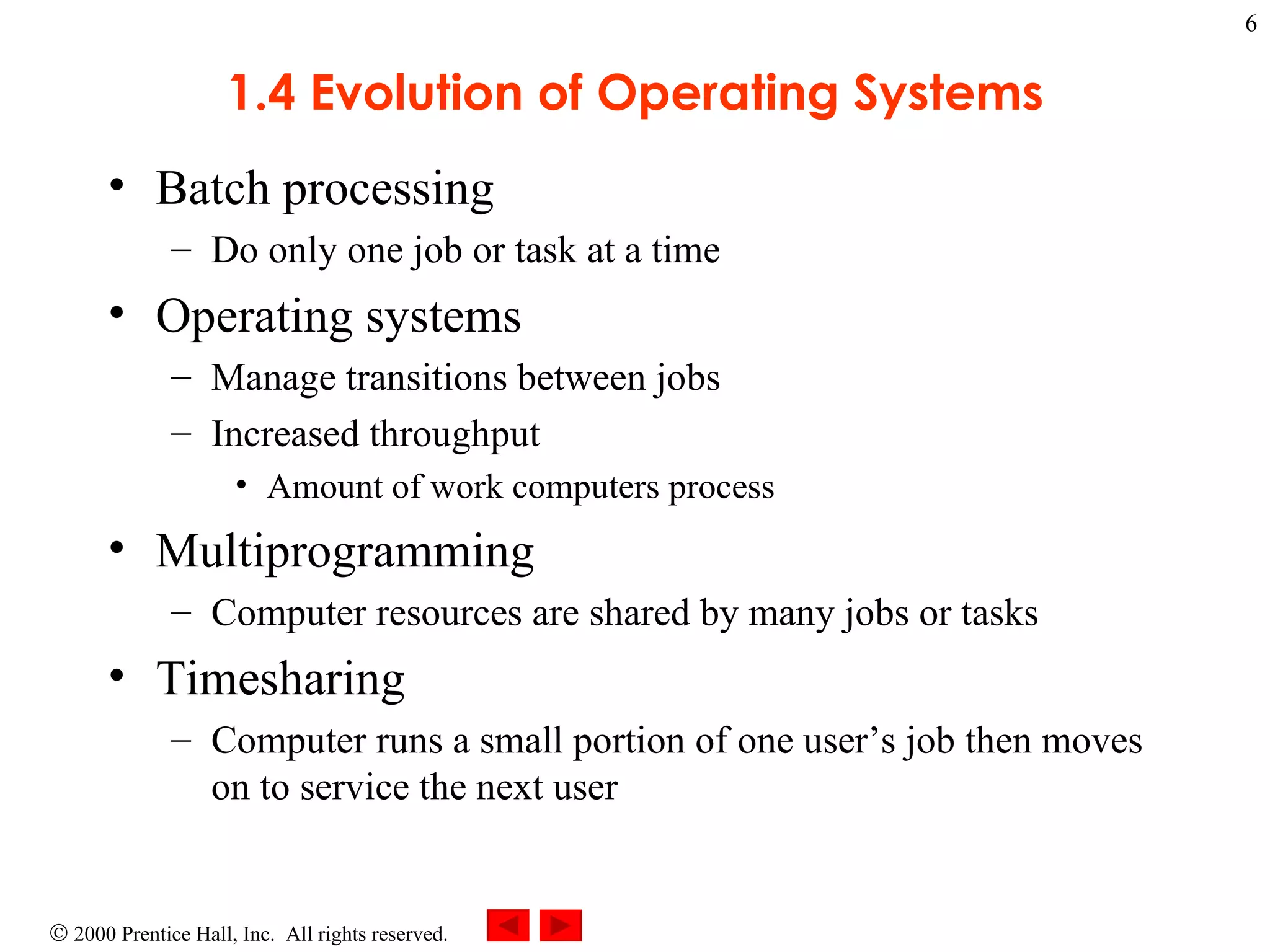 1.4 Evolution of Operating Systems Batch processing Do only one job or task at a time Operating systems  Manage transitions between jobs Increased throughput Amount of work computers process Multiprogramming  Computer resources are shared by many jobs or tasks Timesharing Computer runs a small portion of one user’s job then moves on to service the next user 