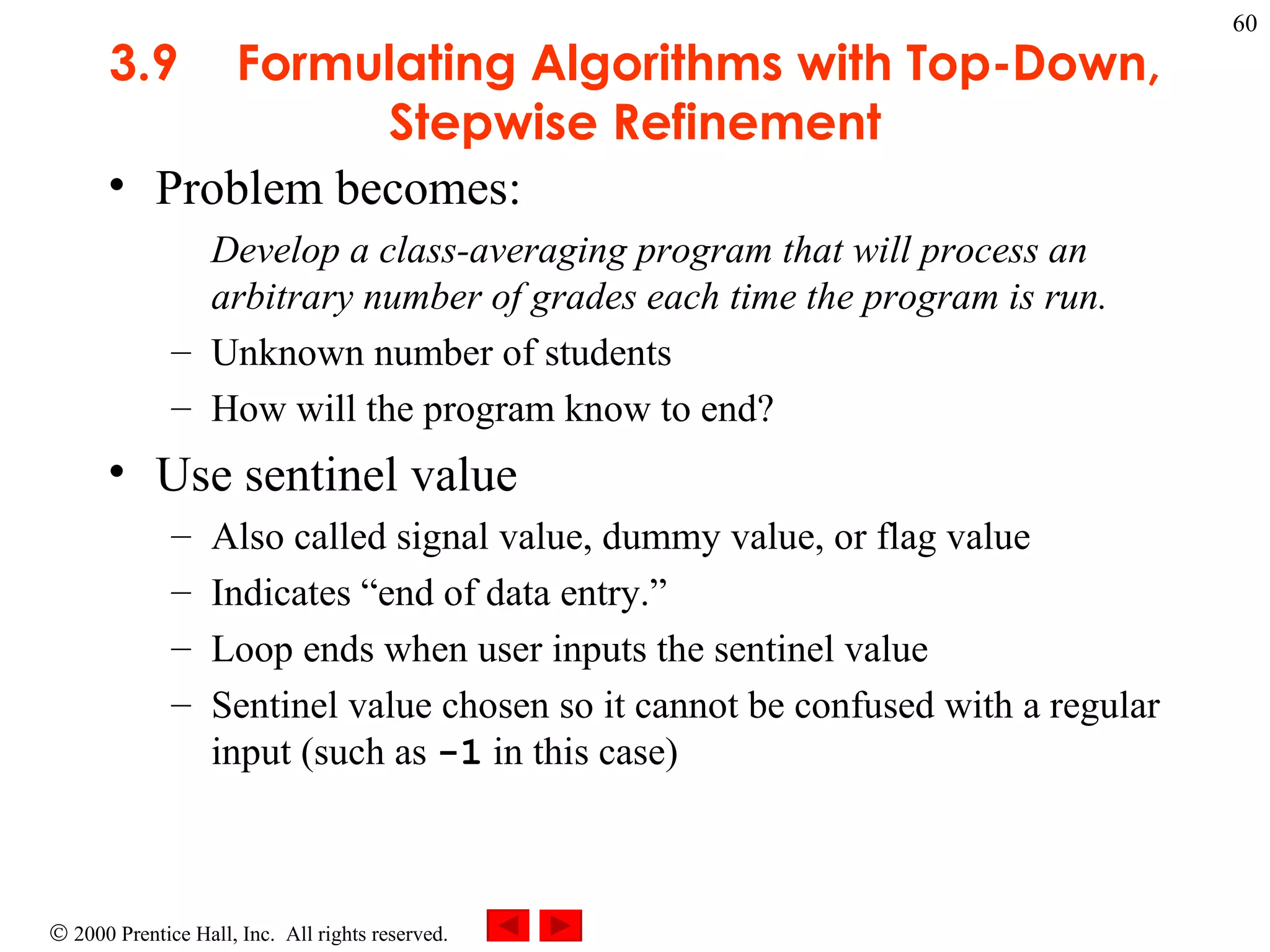 3 .9 Formulating Algorithms with Top-Down, Stepwise Refinement Problem becomes:  Develop a class-averaging program that will process an arbitrary number of grades each time the program is run. Unknown number of students How will the program know to end? Use sentinel value  Also called signal value, dummy value, or flag value Indicates “end of data entry.” Loop ends when user inputs the sentinel value Sentinel value chosen so it cannot be confused with a regular input (such as  -1  in this case) 