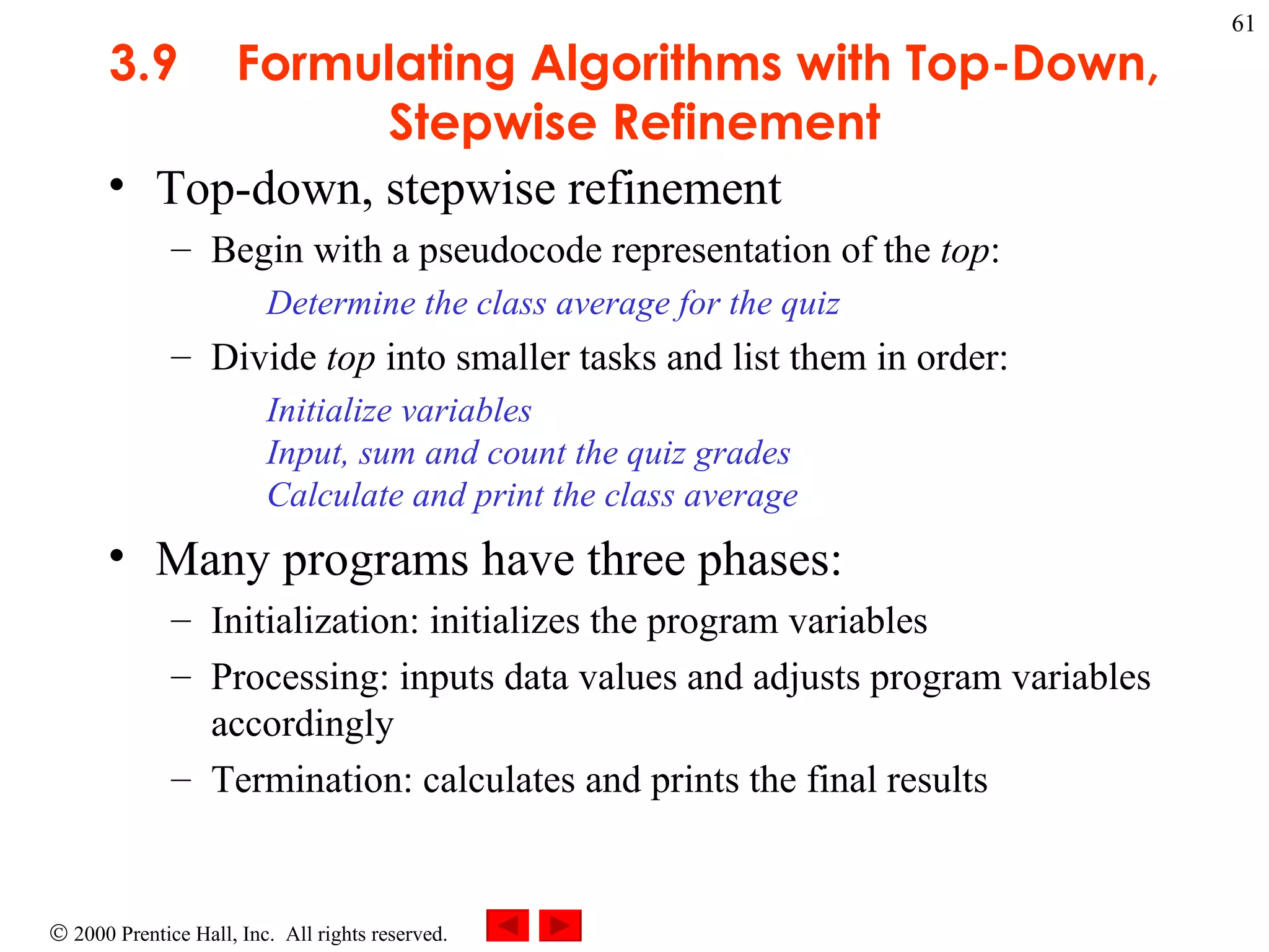 3 .9 Formulating Algorithms with Top-Down, Stepwise Refinement Top-down, stepwise refinement  Begin with a pseudocode representation of the  top : Determine the class average for the quiz Divide  top  into smaller tasks and list them in order:  Initialize variables Input, sum and count the quiz grades Calculate and print the class average  Many programs have three phases: Initialization: initializes the program variables Processing: inputs data values and adjusts program variables accordingly Termination: calculates and prints the final results 