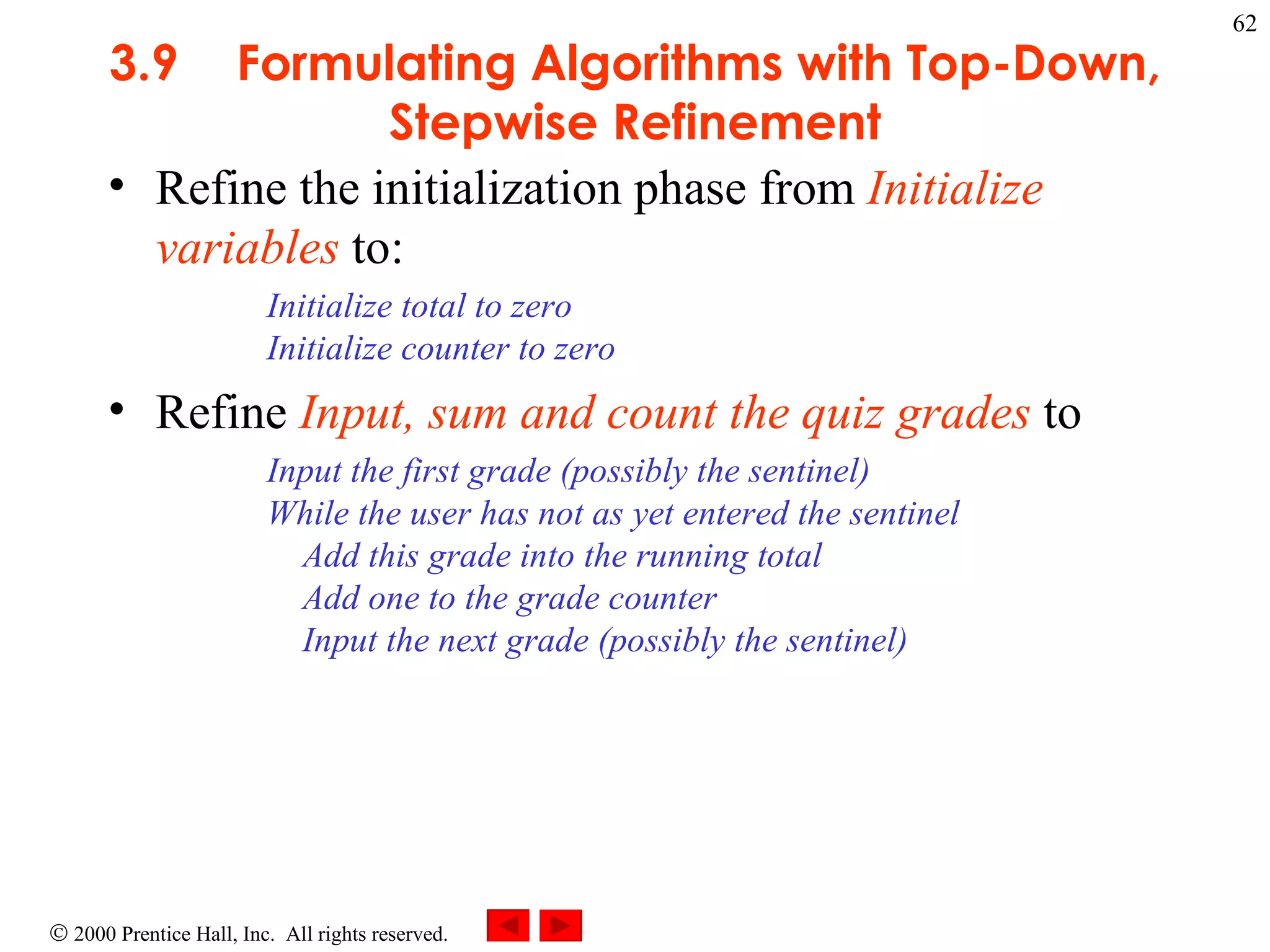 3 .9 Formulating Algorithms with Top-Down, Stepwise Refinement Refine the initialization phase from  Initialize variables  to: Initialize total to zero Initialize counter to zero  Refine  Input, sum and count the quiz grades  to  Input the first grade (possibly the sentinel) While the user has not as yet entered the sentinel   Add this grade into the running total   Add one to the grade counter   Input the next grade (possibly the sentinel) 