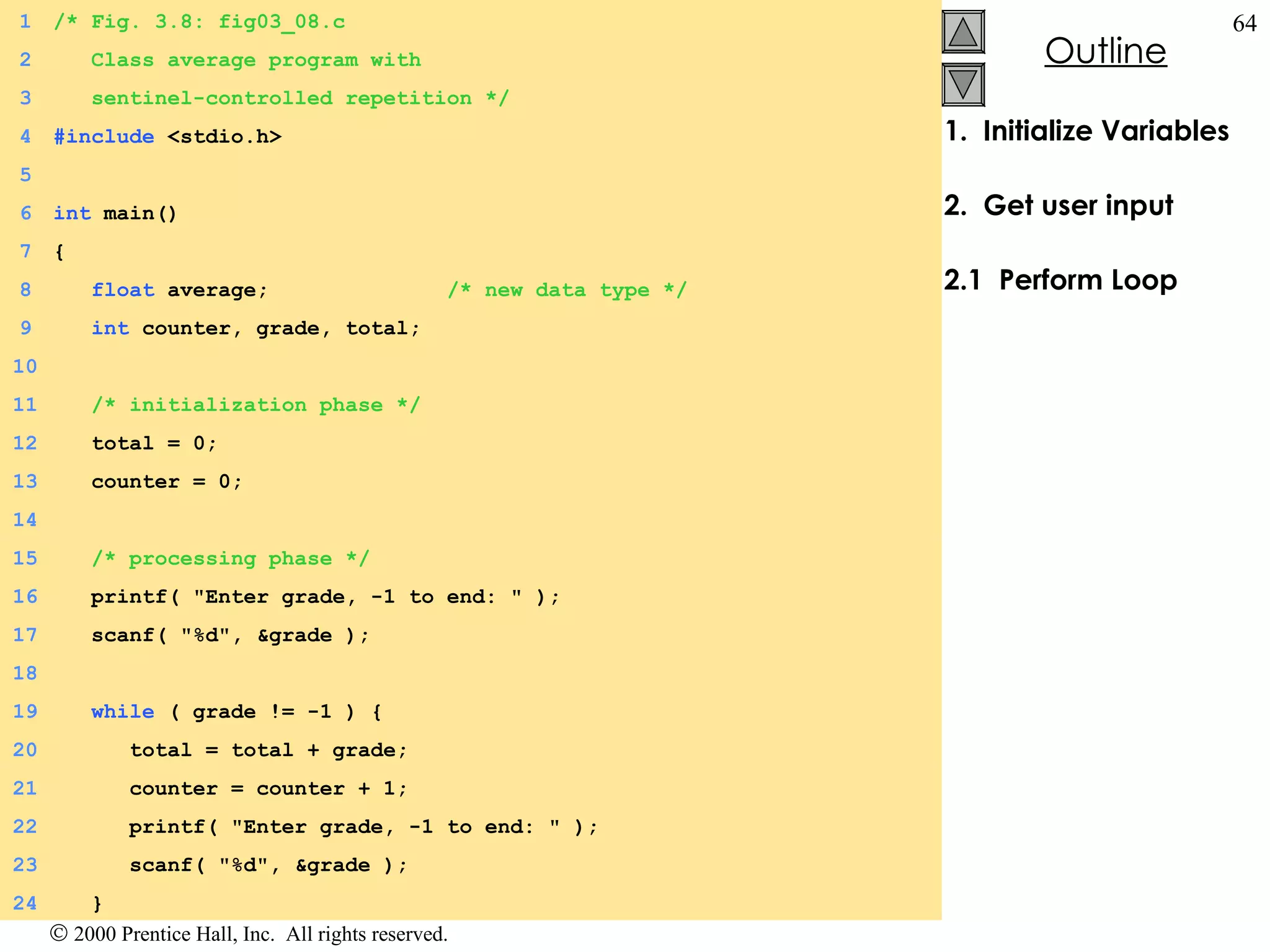 1.  Initialize Variables 2.  Get user input 2.1  Perform Loop 1 /* Fig. 3.8: fig03_08.c 2   Class average program with   3   sentinel-controlled repetition */ 4 #include  <stdio.h> 5 6 int  main() 7 { 8   float  average;  /* new data type */ 9   int  counter, grade, total; 10   11   /* initialization phase */ 12   total = 0; 13   counter = 0; 14   15   /* processing phase */ 16   printf( &quot;Enter grade, -1 to end: &quot; ); 17   scanf( &quot;%d&quot;, &grade ); 18   19   while  ( grade != -1 ) { 20   total = total + grade; 21   counter = counter + 1;  22   printf( &quot;Enter grade, -1 to end: &quot; ); 23   scanf( &quot;%d&quot;, &grade ); 24   } 