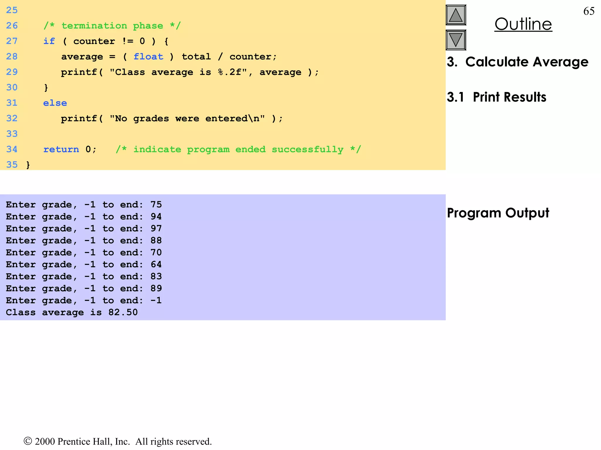 3.  Calculate Average 3.1  Print Results Program Output Enter grade, -1 to end: 75 Enter grade, -1 to end: 94 Enter grade, -1 to end: 97 Enter grade, -1 to end: 88 Enter grade, -1 to end: 70 Enter grade, -1 to end: 64 Enter grade, -1 to end: 83 Enter grade, -1 to end: 89 Enter grade, -1 to end: -1 Class average is 82.50   25 26   /* termination phase */ 27   if  ( counter != 0 ) { 28   average = (  float  ) total / counter; 29   printf( &quot;Class average is %.2f&quot;, average ); 30   } 31   else 32   printf( &quot;No grades were entered\n&quot; ); 33 34   return  0;  /* indicate program ended successfully */ 35 } 