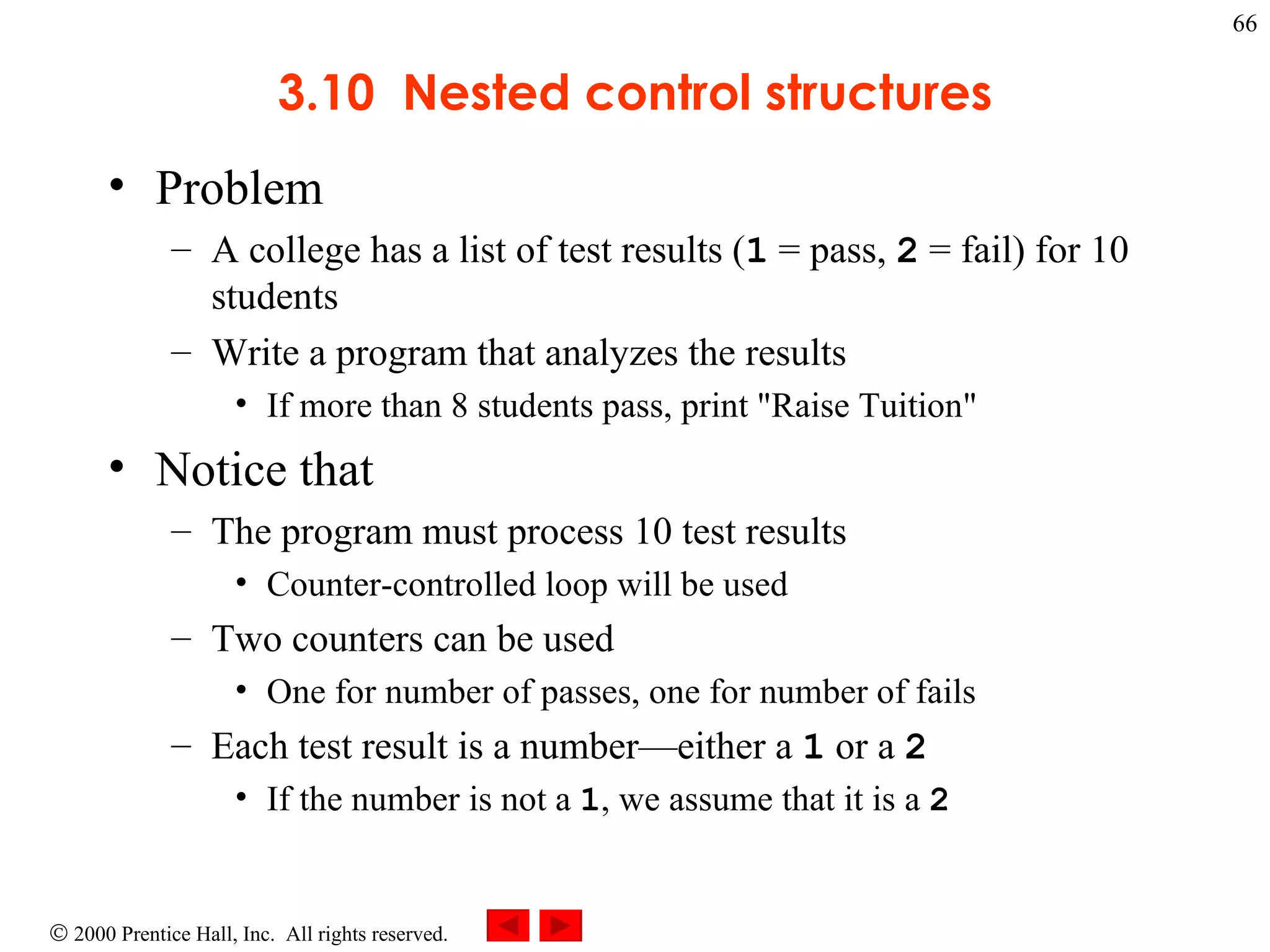 3.10  Nested control structures Problem  A college has a list of test results ( 1  = pass,  2  = fail) for 10 students Write a program that analyzes the results  If more than 8 students pass, print &quot;Raise Tuition&quot; Notice that The program must process 10 test results Counter-controlled loop will be used Two counters can be used One for number of passes, one for number of fails Each test result is a number—either a  1  or a  2 If the number is not a  1 , we assume that it is a  2 