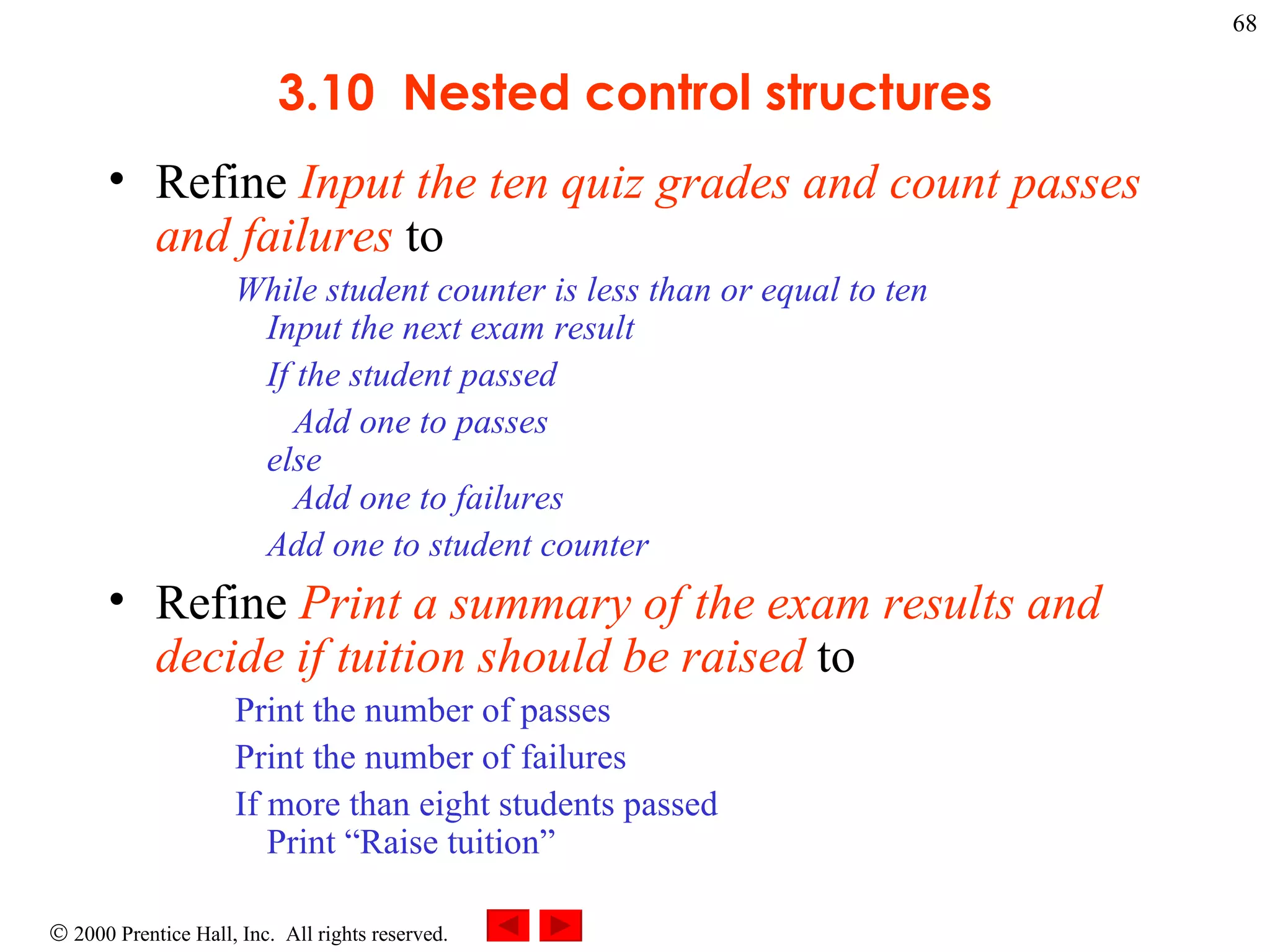 3.10  Nested control structures Refine  Input the ten quiz grades and count passes and failures  to  While student counter is less than or equal to ten Input the next exam result If the student passed   Add one to passes else   Add one to failures Add one to student counter  Refine  Print a summary of the exam results and decide if tuition should be raised  to Print the number of passes Print the number of failures If more than eight students passed  Print “Raise tuition”  