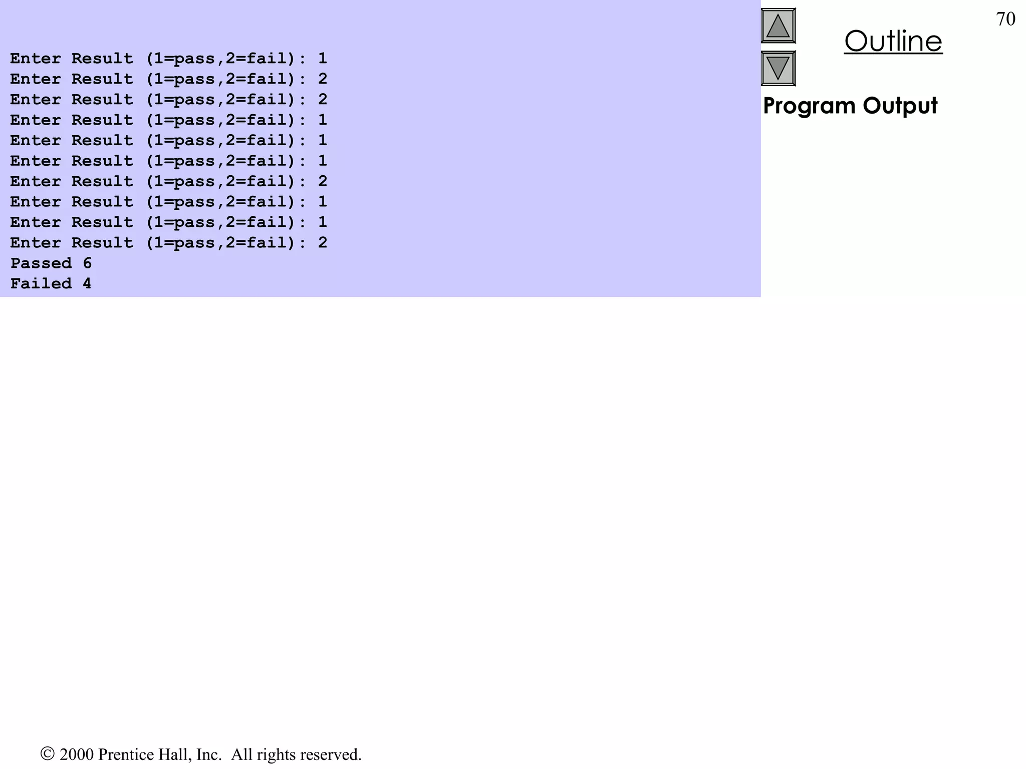 Program Output Enter Result (1=pass,2=fail): 1 Enter Result (1=pass,2=fail): 2 Enter Result (1=pass,2=fail): 2 Enter Result (1=pass,2=fail): 1 Enter Result (1=pass,2=fail): 1 Enter Result (1=pass,2=fail): 1 Enter Result (1=pass,2=fail): 2 Enter Result (1=pass,2=fail): 1 Enter Result (1=pass,2=fail): 1 Enter Result (1=pass,2=fail): 2 Passed 6 Failed 4   