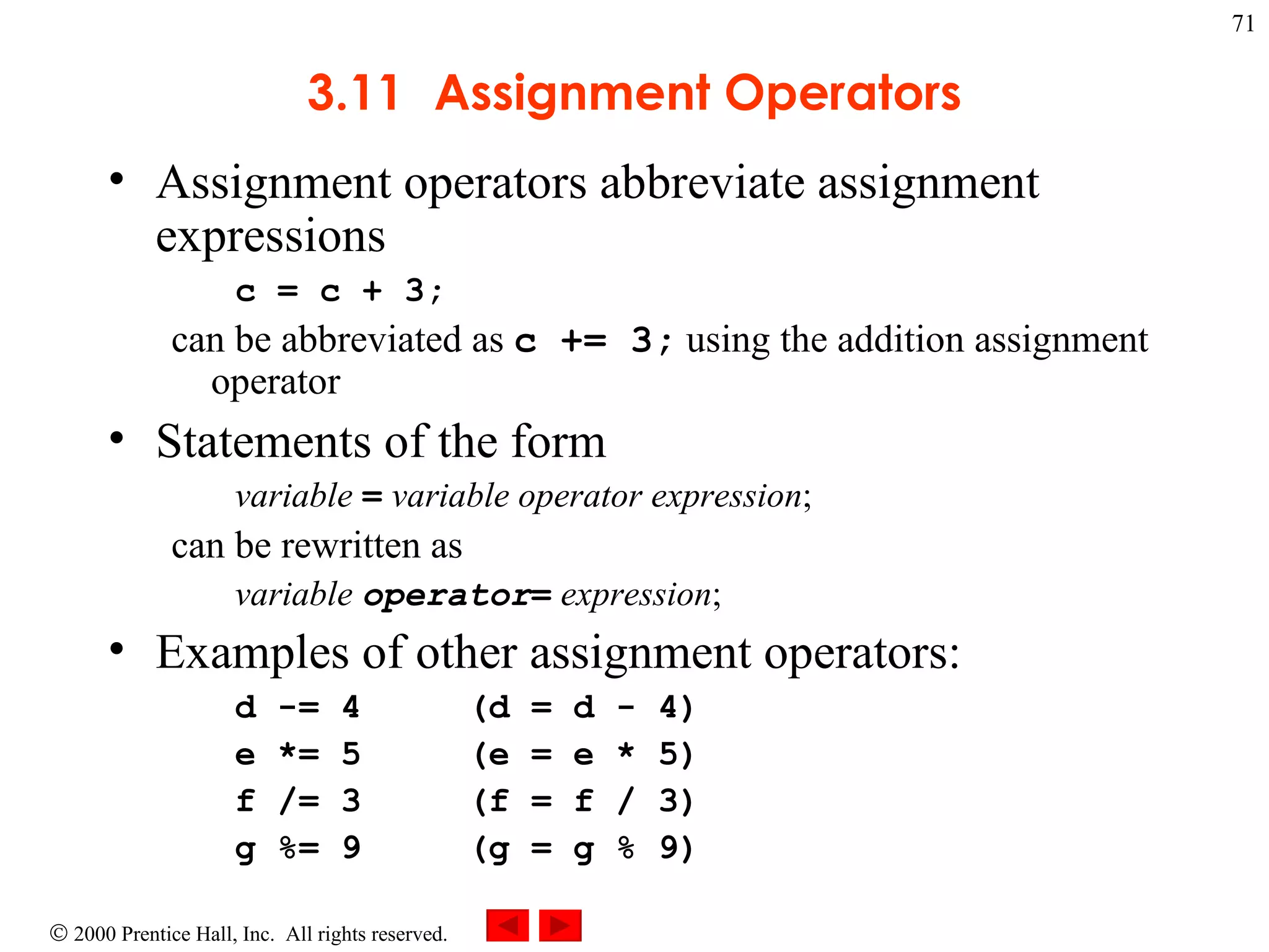 3 .11 Assignment Operators Assignment operators abbreviate assignment expressions c = c + 3;  can be abbreviated as  c += 3;  using the addition assignment operator Statements of the form variable   =   variable   operator   expression ; can be rewritten as variable   operator =   expression ; Examples of other assignment operators: d -= 4  (d = d - 4) e *= 5  (e = e * 5) f /= 3  (f = f / 3) g %= 9  (g = g % 9)  