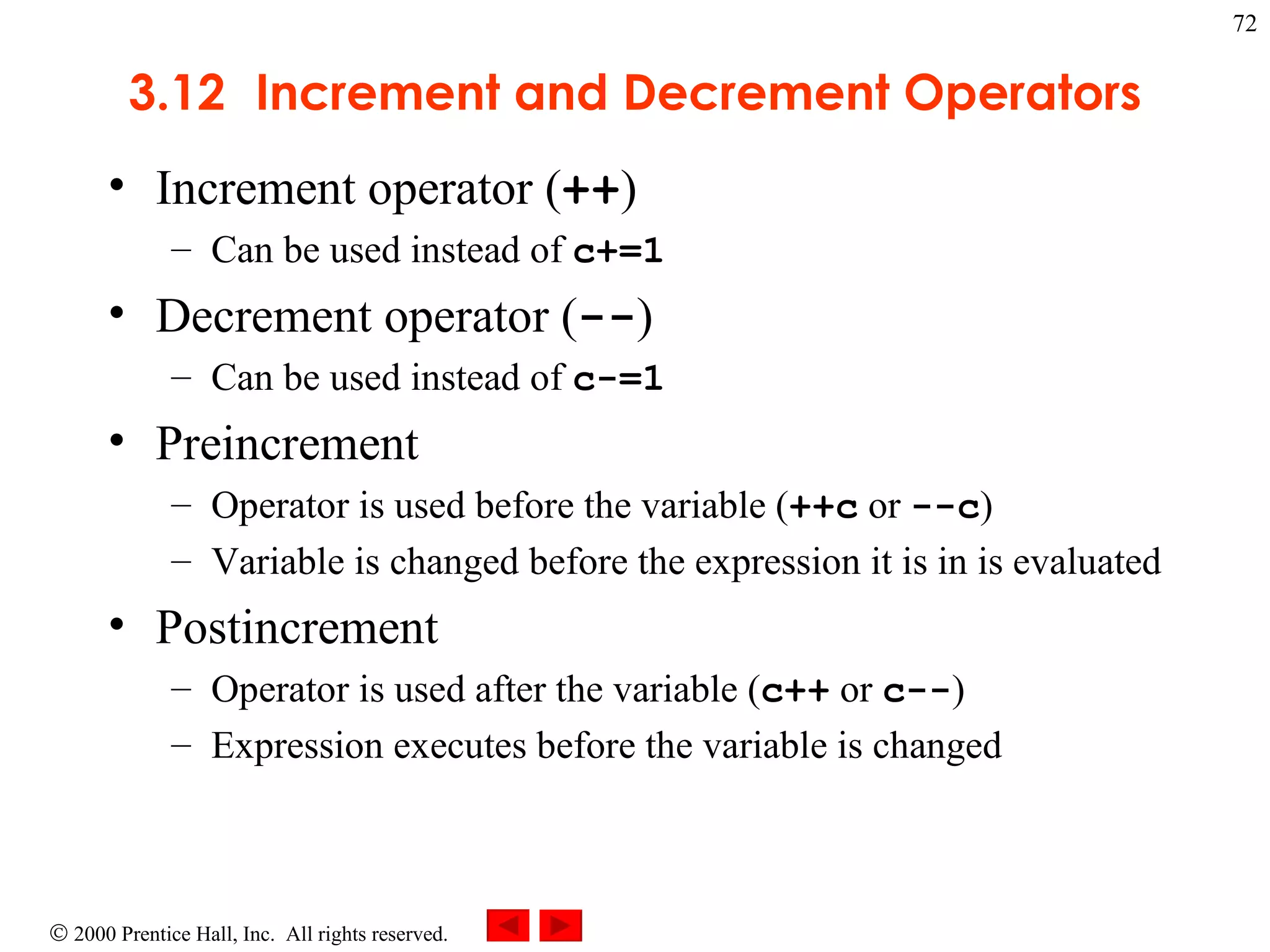 3 .12 Increment and Decrement Operators Increment operator ( ++ ) Can be used instead of  c+=1 Decrement operator ( -- ) Can be used instead of  c-=1 Preincrement Operator is used before the variable ( ++c  or  --c )  Variable is changed before the expression it is in is evaluated Postincrement Operator is used after the variable ( c++  or  c-- ) Expression executes before the variable is changed 