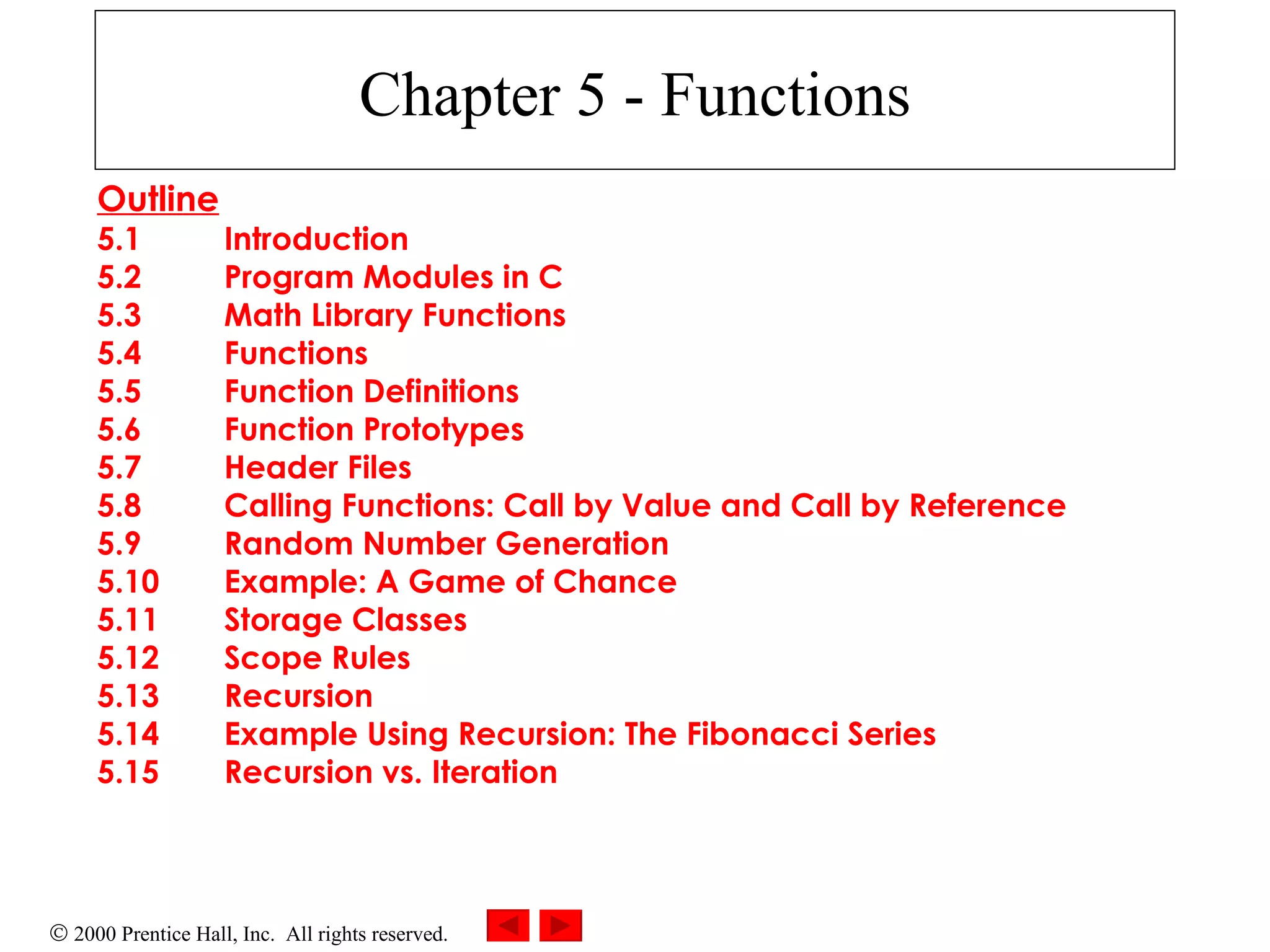 Chapter 5 - Functions Outline 5.1 Introduction 5.2 Program Modules in C 5.3 Math Library Functions 5.4 Functions 5.5 Function Definitions 5.6 Function Prototypes 5.7 Header Files 5.8 Calling Functions: Call by Value and Call by Reference 5.9 Random Number Generation 5.10 Example: A Game of Chance 5.11 Storage Classes 5.12 Scope Rules 5.13 Recursion 5.14 Example Using Recursion: The Fibonacci Series 5.15 Recursion vs. Iteration 