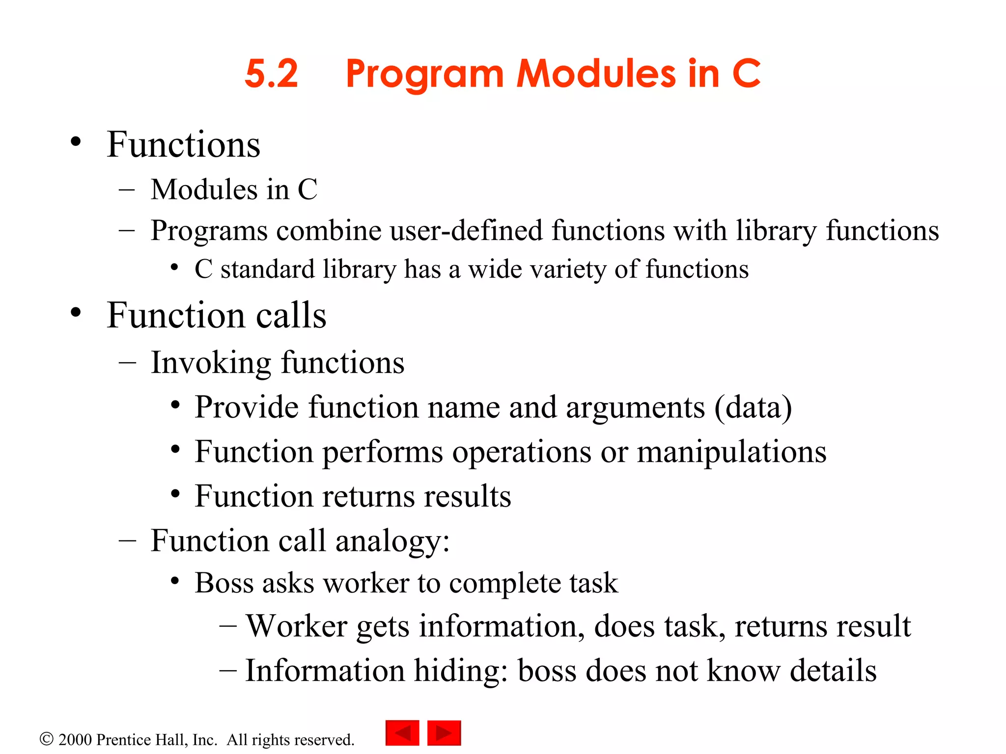 5.2 Program Modules in C Functions Modules in C Programs combine user-defined functions with library functions C standard library has a wide variety of functions Function calls Invoking functions Provide function name and arguments (data) Function performs operations or manipulations Function returns results Function call analogy: Boss asks worker to complete task Worker gets information, does task, returns result Information hiding: boss does not know details 