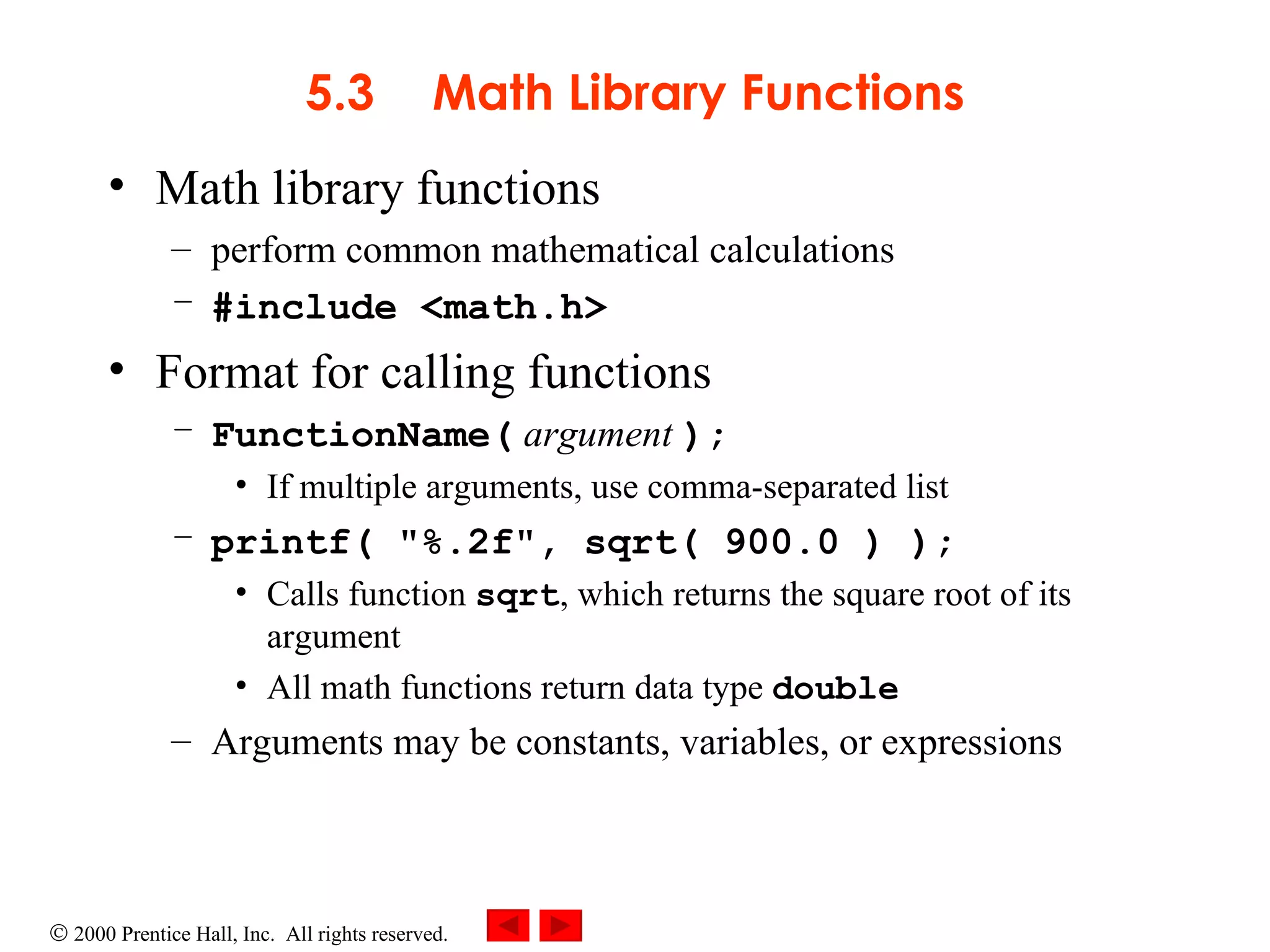 5.3 Math Library Functions Math library functions  perform common mathematical calculations #include <math.h> Format for calling functions FunctionName(   argument   ); If multiple arguments, use comma-separated list printf( &quot;%.2f&quot;, sqrt( 900.0 ) );  Calls function  sqrt , which returns the square root of its argument All math functions return data type  double Arguments may be constants, variables, or expressions 