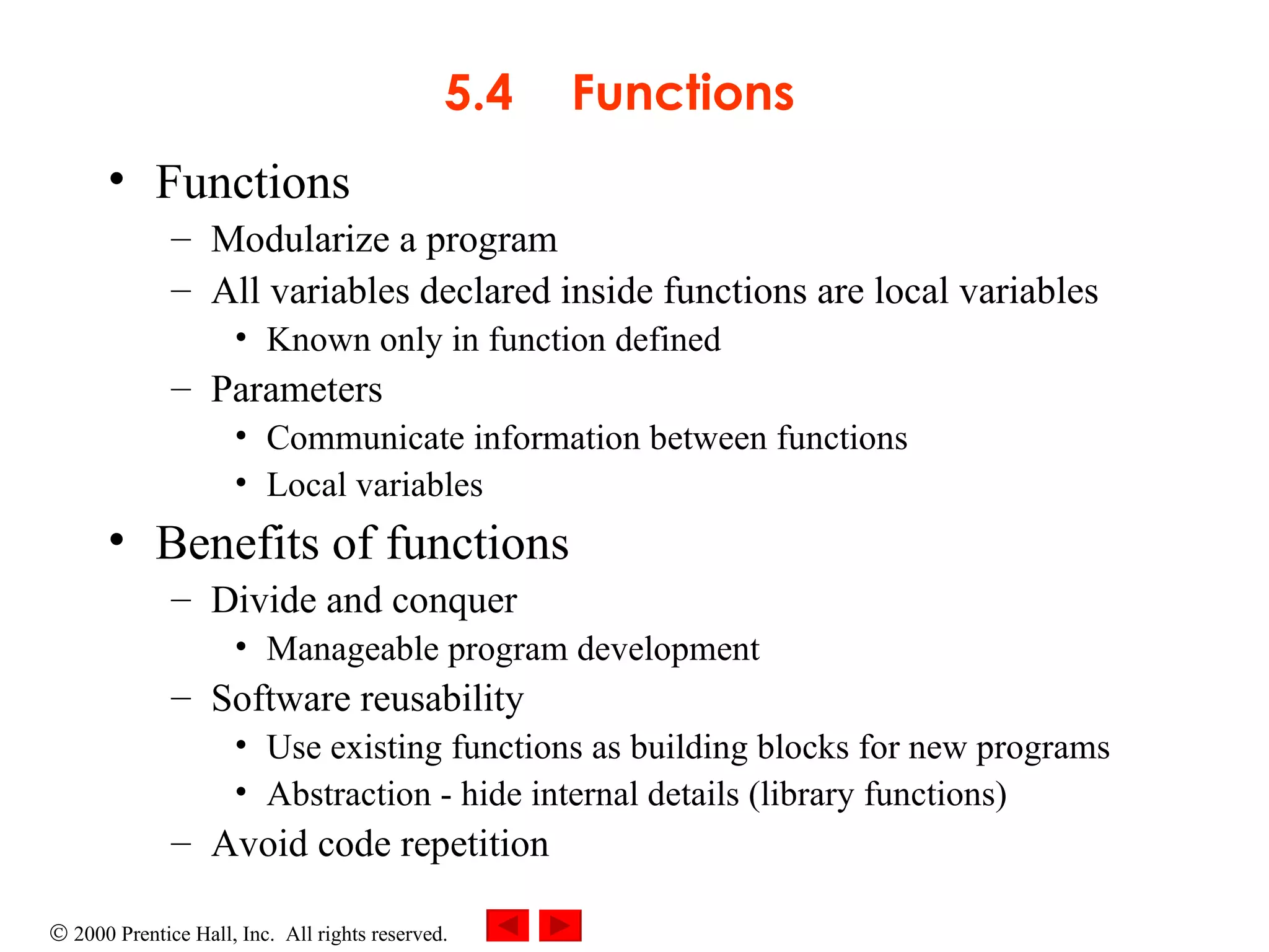 5.4 Functions Functions Modularize a program All variables declared inside functions are local variables Known only in function defined Parameters Communicate information between functions Local variables Benefits of functions Divide and conquer Manageable program development Software reusability Use existing functions as building blocks for new programs Abstraction - hide internal details (library functions) Avoid code repetition 