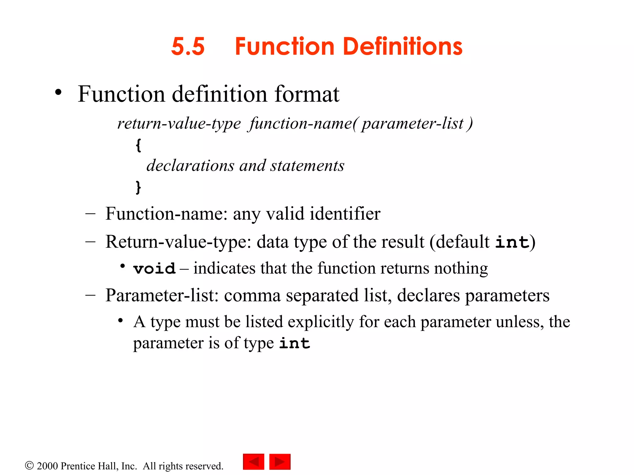 5.5 Function Definitions Function definition format return-value-type  function-name( parameter-list ) {   declarations and statements }  Function-name: any valid identifier Return-value-type: data type of the result (default  int ) void   –  indicates that the function returns nothing Parameter-list: comma separated list, declares parameters A type must be listed explicitly for each parameter unless, the parameter is of type  int 