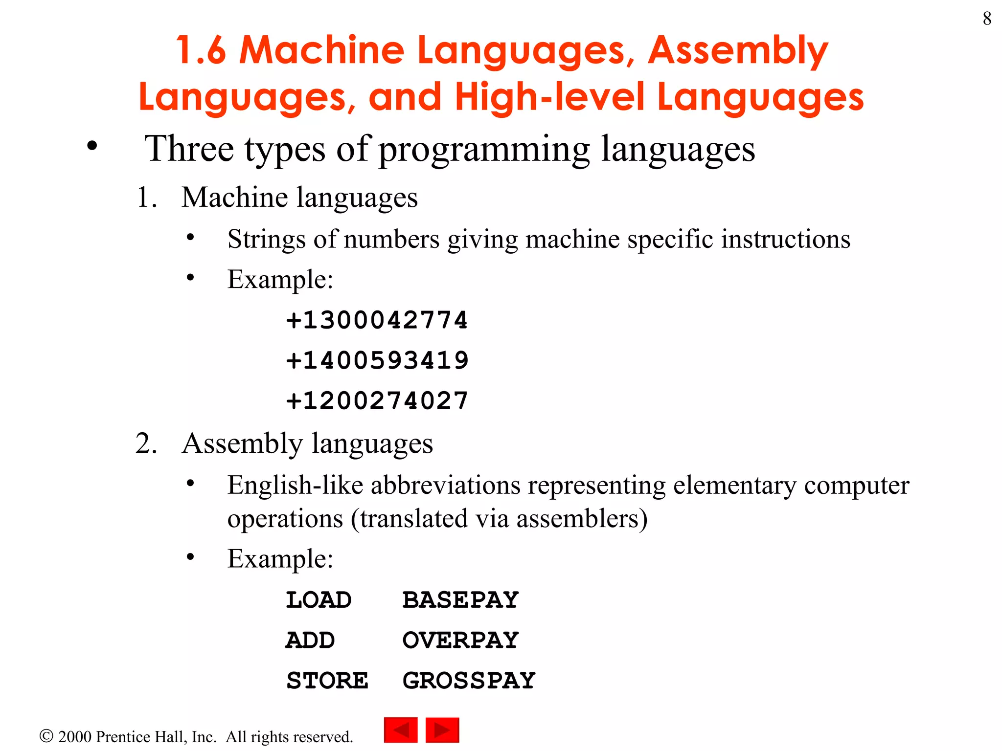 1.6 Machine Languages, Assembly Languages, and High-level Languages Three types of programming languages Machine languages  Strings of numbers giving machine specific instructions Example: +1300042774 +1400593419 +1200274027 Assembly languages English-like abbreviations representing elementary computer operations (translated via assemblers) Example: LOAD  BASEPAY ADD  OVERPAY STORE  GROSSPAY 