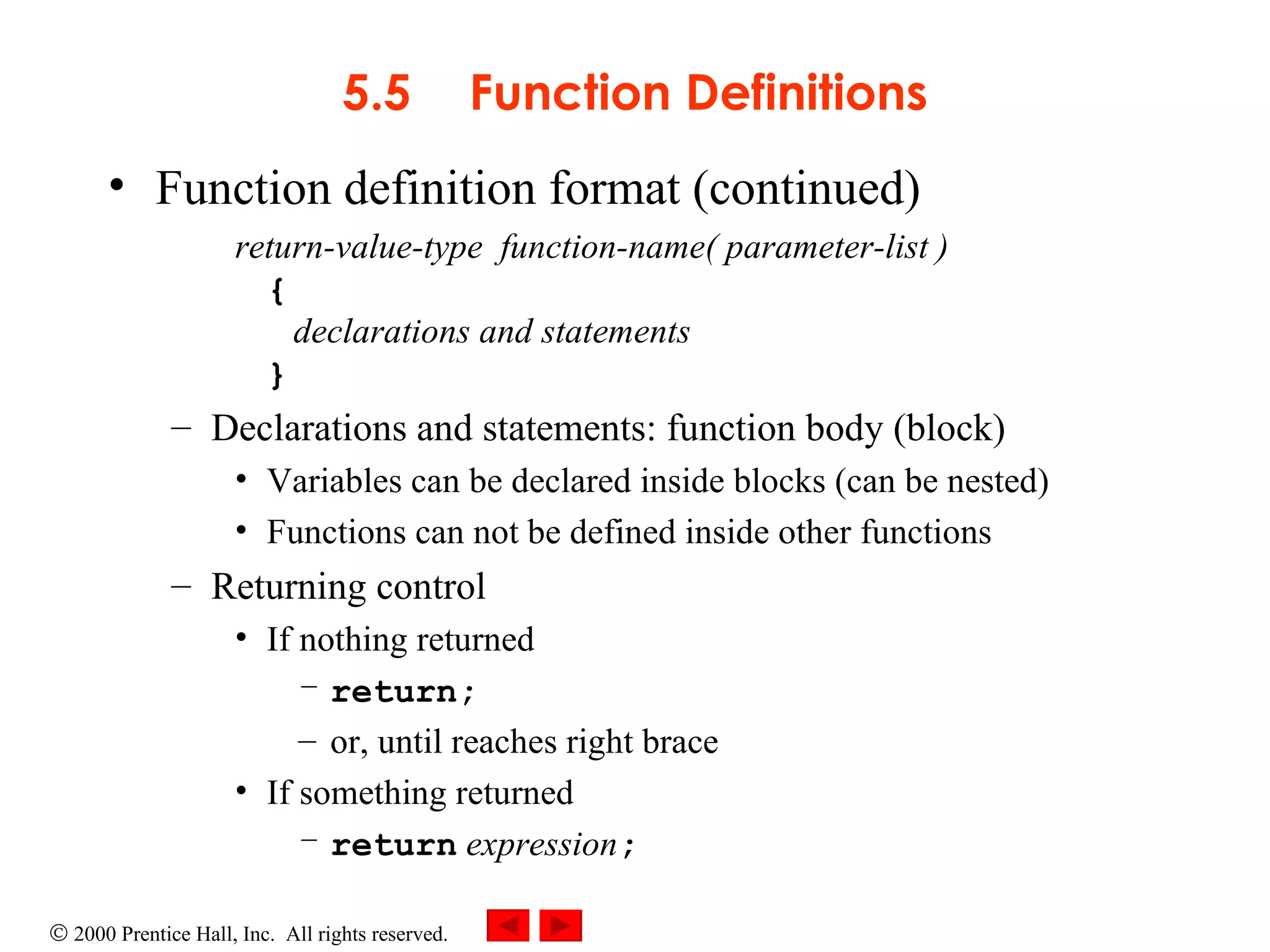 5.5 Function Definitions Function definition format (continued) return-value-type  function-name( parameter-list ) {   declarations and statements }  Declarations and statements: function body (block) Variables can be declared inside blocks (can be nested) Functions can not be defined inside other functions Returning control If nothing returned  return;   or, until reaches right brace If something returned  return   expression ; 
